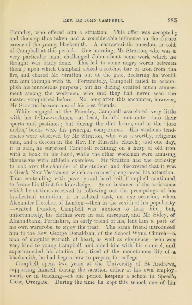 Foundry, who offered him a situation. This offer was accepted; and the step thus taken had a considerable influence on the future career of the young blacksmith. A characteristic anecdote is told of Campbell at this period. One morning, Mr Stratton, who was a very particular man, challenged John about some work which he thought was badly done. This led to some angry words between them ; upon which Campbell seized a red-liot bar of iron from the Are, and chased Mr Stratton out at the gate, declaring he would run him through with it. Fortunately, Campbell failed to accom- plish his murderous purpose ; but his daring created much amuse- ment among the workmen, who said they had never seen the master vanquished before. Not long after this encounter, however, Mr Stratton became one of his best friends. While engaged at the Foundry, Campbell associated very little with his fellow-workmen—at least, he did not enter into their sports and pastimes; but during the diet hours, and in the ‘ fore nichts,’ books vrcre his principal companions. His studious tend- encies were observed by Mr Stratton, who was a worthy, religious man, and a deacon in the Rev. Dr Russell's church; and one day, it is said, he surprised Campbell reclining on a heap of old iron with a book in his hand, while the other workmen were amusing themselves with athletic exercises. Mr Stratton had the curiosity to look over the shoulder of the student, and discovered that it was. a Greek New Testament which so earnestly engrossed his attention. Thus contending with poverty and hard toil, Campbell continued to foster his thirst for knowledge. As an instance of the assistance which he at times received in following out the promptings of hia intellectual ambition, it is related that, on one occasion, when. Alexander Fletcher, of London—then in the zenith of his popularity —visited Dundee, Campbell was anxious to hear him; but, unfortunately, his clothes were in sad disrepair, and Mr Sidey, of Almondbank, Perthshire, an early friend of his, lent him a part of his own -wardrobe, to enjoy the treat. The same friend introduced him to the Rev. George Donaldson, of the School Wynd Church—a» man of singular warmth of heart, as well as eloquence —who was very kind to young Campbell, and aided him with his counsel, and superintended his studies; for, tired of the monotonous life of a blacksmith, he had begun now to prepare for college. Campbell spent two years at the University of St Andrews, supporting himself during the vacation either at his own employ- ment, or in teaching—at one period keeping a school in Speed’s Close, Overgate. During the time he kept this school, one of his