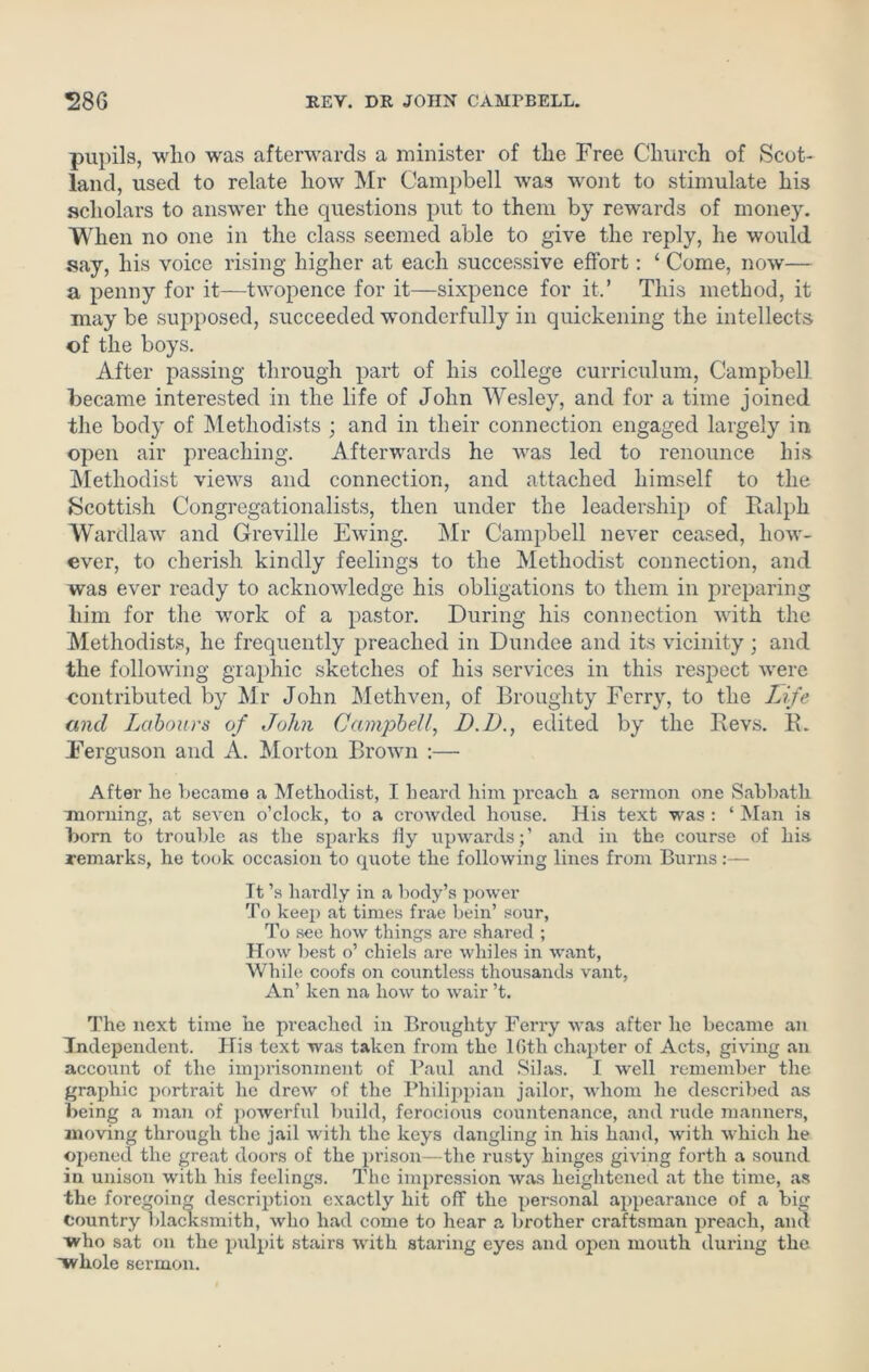 pupils, who was afterwards a minister of the Free Church of Scot- land, used to relate how Mr Campbell was wont to stimulate his scholars to answer the questions put to them by rewards of money. When no one in the class seemed able to give the reply, he would say, his voice rising higher at each successive effort: ‘ Come, now— a penny for it—twopence for it—sixpence for it.’ This method, it may be supposed, succeeded wonderfully in quickening the intellects of the boys. After passing through part of his college curriculum, Campbell became interested in the life of John Wesley, and for a time joined the body of Methodists ; and in their connection engaged largely in open air preaching. Afterwards he was led to renounce his Methodist views and connection, and attached himself to the Scottish Congregationalists, then under the leadership of Ralph Wardlaw and Greville Ewing. Mr Campbell never ceased, how- ever, to cherish kindly feelings to the Methodist connection, and was ever ready to acknowledge his obligations to them in preparing him for the work of a pastor. During his connection with the Methodists, he frequently preached in Dundee and its vicinity ; and the following graphic sketches of his services in this respect were contributed by Mr John Methven, of Broughty Ferry, to the Life and Labours of John Campbell, I). D., edited by the Revs. R. Ferguson and A. Morton Brown :— After he became a Methodist, I heard him preach a sermon one Sabbath morning, at seven o’clock, to a crowded house. His text was : ‘ Man is born to trouble as the sparks fly upwards;’ and in the course of his- remarks, he took occasion to quote the following lines from Burns:— It’s hardly in a body’s power To keep at times frae bein’ sour, To see how things are shared ; How best o’ chiels are whiles in want, While coofs on countless thousands vant, An’ ken na how to wair’t. The next time he preached in Broughty Ferry was after he became an Independent. His text was taken from the 16th chajder of Acts, giving an account of the imprisonment of Paul and Silas. I well remember the graphic portrait he drew of the Philippian jailor, whom he described as being a man of powerful build, ferocious countenance, and rude manners, moving through the jail with the keys dangling in his hand, with which he opened the great doors of the prison—the rusty hinges giving forth a sound in unison with his feelings. The impression was heightened at the time, as the foregoing description exactly hit off the personal appearance of a big country blacksmith, who had come to hear a brother craftsman preach, and who sat on the pulpit stairs with staring eyes and open mouth during the whole sermon.