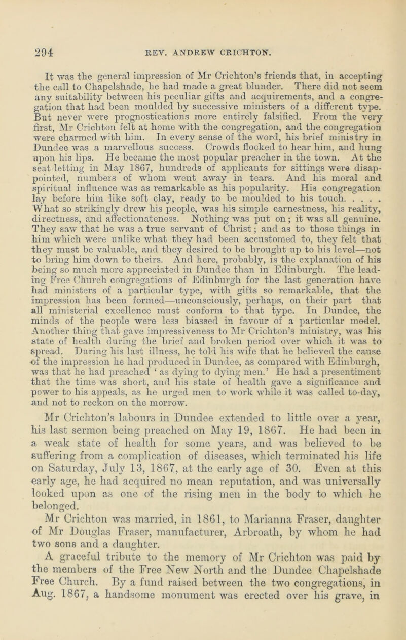 It was the general impression of Mr Crichton’s friends that, in accepting the call to Chapelshade, he had made a great blundei'. There did not seem any suitability between his peculiar gifts and acquirements, and a congre- gation that had been moulded by successive ministers of a different type. But never were prognostications more entirely falsified. From the very first, Mr Crichton felt at home with the congregation, and the congregation were charmed with him. In every sense of the word, his brief ministry in Dundee was a marvellous success. Crowds flocked to hear him, and hung upon his lips. He became the most popular preacher in the town. At the seat-letting in May 18G7, hundreds of applicants for sittings were disap- pointed, numbers of whom went away in tears. And his moral and spiritual influence was as remarkable as his popularity. His congregation lay before him like soft clay, ready to be moulded to his touch What so strikingly drew his people, was his simple earnestness, his reality, directness, and affectionateness. Nothing was put on; it was all genuine. They saw that he was a true servant of Christ; and as to those things in him which were unlike what they had been accustomed to, they felt that they must be valuable, and they desired to be brought up to his level—not to bring him down to theirs. And here, probably, is the explanation of his being so much more appreciated in Dundee than in Edinburgh. The lead- ing Free Church congregations of Edinburgh for the last generation have had ministers of a particular type, with gifts so remarkable, that the impression has been formed—unconsciously, perhaps, on their part that all ministerial excellence must conform to that type. In Dundee, the minds of the people were less biassed in favour of a particular model. Another thing that gave impressiveness to Mr Crichton’s ministry, was his state of health during the brief and broken period over which it was to spread. During his last illness, he told his wife that he believed the cause of the impression he had produced in Dundee, as compared with Edinburgh, was that he had preached ‘ as dying to dying men.’ He had a presentiment that the time was short, and his state of health gave a significance and power to his appeals, as he urged men to work while it was called to-day, and not to reckon on the morrow. Mr Crichton’s labours in Dundee extended to little over a year, his last sermon being preached on May 19, 1867. He had been in a weak state of health for some years, and was believed to be suffering from a complication of diseases, which terminated his life on Saturday, July 13, 1867, at the early age of 30. Even at this early age, he had acquired no mean reputation, and was universally looked upon as one of the rising men in the body to which he belonged. Mr Crichton was married, in 1861, to Marianna Fraser, daughter of Mr Douglas Fraser, manufacturer, Arbroath, by whom he had two sons and a daughter. A graceful tribute to the memory of Mr Crichton was paid by the members of the Free New North and the Dundee Chapelshade Free Church. By a fund raised between the two congregations, in Aug. 1867, a handsome monument was erected over his grave, in