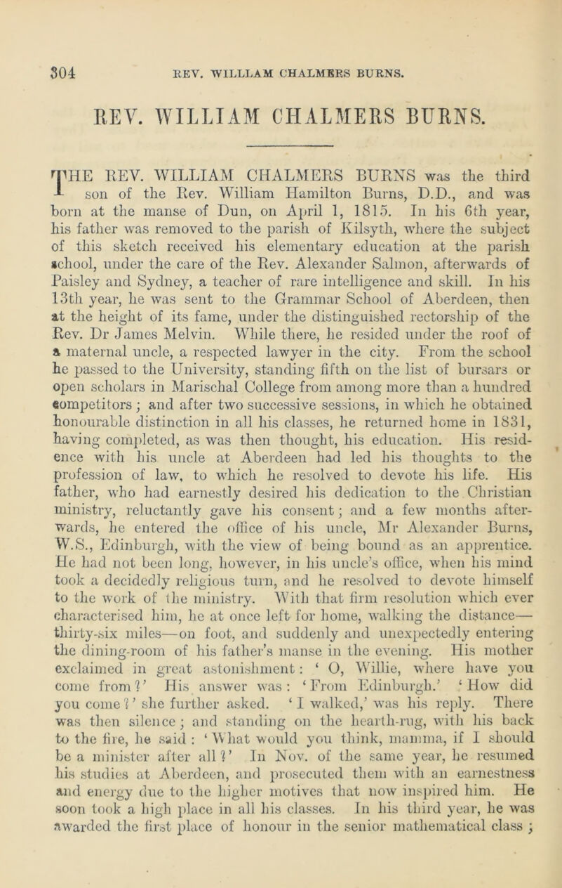 HEY. WILLIAM CHALMERS BURNS. THE REV. WILLIAM CHALMERS BURNS was the third A son of the Rev. William Hamilton Burns, D.D., and was born at the manse of Dun, on April 1, 1815. In his Gth year, his father was removed to the parish of Kilsyth, where the subject of this sketch received his elementary education at the parish school, under the care of the Rev. Alexander Salmon, afterwards of Paisley and Sydney, a teacher of rare intelligence and skill. In his 13th year, he was sent to the Grammar School of Aberdeen, then at the height of its fame, under the distinguished rectorship of the Rev. Dr James Melvin. While there, he resided under the roof of a maternal uncle, a respected lawyer in the city. From the school he passed to the University, standing fifth on the list of bursars or open scholars in Marischal College from among more than a hundred competitors ; and after two successive sessions, in which he obtained honourable distinction in all his classes, he returned home in 1831, having completed, as was then thought, his education. His resid- ence with his uncle at Aberdeen had led his thoughts to the profession of law, to which he resolved to devote his life. His father, who had earnestly desired his dedication to the Christian ministry, reluctantly gave his consent; and a few months after- wards, he entered the office of his uncle, Mr Alexander Burns, W.S., Edinburgh, with the view of being bound as an apprentice. He had not been long, however, in his uncle’s office, when his mind took a decidedly religious turn, and he resolved to devote himself to the work of tlie ministry. With that firm resolution which ever characterised him, he at once left for home, walking the distance— thirty-six miles—on foot, and suddenly and unexpectedly entering the dining-room of his father’s manse in the evening. His mother exclaimed in great astonishment: ‘ O, Willie, where have you come from!’ His answer was: ‘From Edinburgh.’ ‘ How did you come 1 ’ she further asked. ‘ I walked,’ was his reply. There was then silence; and standing on the hearth-rug, with his back to the fire, he said : ‘What would you think, mamma, if I should be a minister after all?’ In Nov. of the same year, he resumed his studies at Aberdeen, and prosecuted them with an earnestness and energy due to the higher motives that now inspired him. He soon took a high place in all his classes. In his third year, he was awarded the first place of honour in the senior mathematical class ;