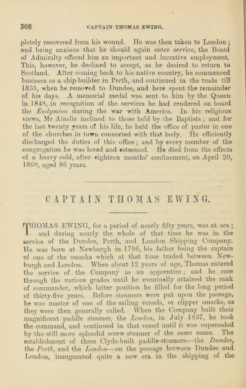 pletely recovered from his wound. He was then taken to London ; and being anxious that he should again enter service, the Board of Admiralty offered him an important and lucrative employment. This, however, he declined to accept, as he desired to return to Scotland. After coming back to his native country, he commenced business as a ship-builder in Perth, and continued in the trade till 1835, Yrdien he removed to Dundee, and here spent the remainder of his days. A memorial medal was sent to him by the Queen in 1848, in recognition of the services he had rendered on board the Endymion during the war with America. In his religious views, Mr Ainslie inclined to those held by the Baptists ; and for the last twenty years of his life, he held the office of pastor in one of the churches in town connected with that body, tie efficiently discharged the duties of this office; and by every member of the congregation he was loved and esteemed. He died from the effects of a heavy cold, after eighteen months’ confinement, on April 20, 18G8, aged 8G years. CAPTAIN THOMAS EWING. MMIOMAS EWING, for a period of nearly fifty years, was at sea ; L and during nearly the whole of that time he was in the service of the Dundee, Perth, and London Shipping Company. He was born at Newburgh in 179G, his father being the captain of one of the smacks which at that time traded between New- burgh and London. When about 12 years of age, Thomas entered the service of the Company as an apprentice; and he rose through the various grades until he eventually attained the rank of commander, which latter position he filled for the long period of thirty-five years. Before steamers were put upon the passage, he was master of one of the sailing vessels, or clipper smacks, as they were then generally called. When the Company built their magnificent paddle steamer, the London, in July 1837, he took the command, and continued in that vessel until it was superseded by the still more splendid screw steamer of the same name. The establishment of three Clyde-built paddle-steamers-—the Dundee, the Perth, and the London—on the passage between Dundee and London, inaugurated quite a new era in the shipping of the