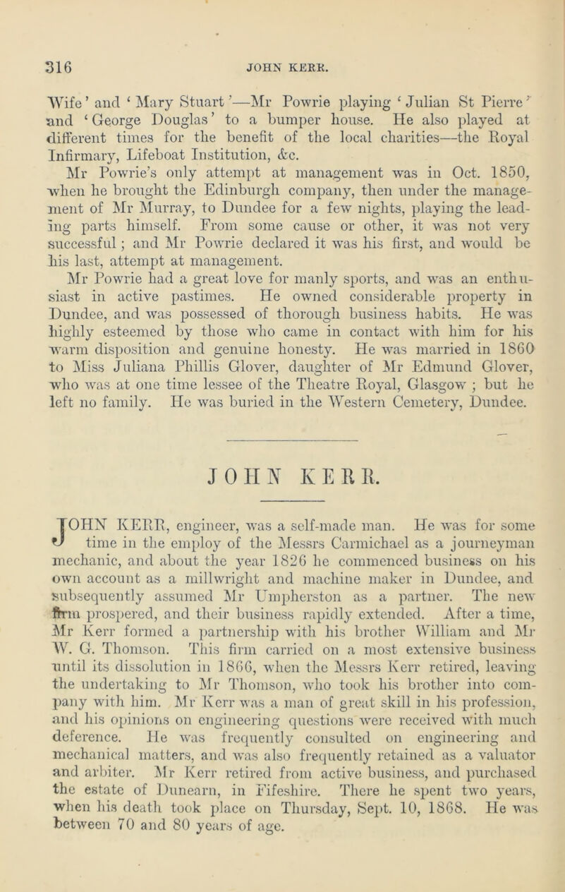 Wife’ and ‘ Mary Stuart’—Mr Powrie playing ‘Julian St Pierre r and ‘ George Douglas ’ to a bumper house. He also played at different times for the benefit of the local charities—the Royal Infirmary, Lifeboat Institution, &c. Mr Powrie’s only attempt at management was in Oct. 1850, when he brought the Edinburgh company, then under the manage- ment of Mr Murray, to Dundee for a few nights, playing the lead- ing parts himself. From some cause or other, it was not very successful; and Mr Powrie declared it was his first, and would be his last, attempt at management. Mr Powrie had a great love for manly sports, and was an enthu- siast in active pastimes. He owned considerable property in Dundee, and was possessed of thorough business habits. He was highly esteemed by those who came in contact with him for his warm disposition and genuine honesty. He was married in 1860 to Miss Juliana Phillis Glover, daughter of Mr Edmund Glover, who was at one time lessee of the Theatre Royal, Glasgow ; but he left no family. He was buried in the Western Cemetery, Dundee. JOHN KERR, JOHN KERR, engineer, was a self-made man. He was for some time in the employ of the Messrs Carmichael as a journeyman mechanic, and about the year 1826 he commenced business on his own account as a millwright and machine maker in Dundee, and subsequently assumed Mr Umpherston as a partner. The new ftrm prospered, and their business rapidly extended. After a time, Mr Kerr formed a partnership with his brother William and Mr W. G. Thomson. This firm carried on a most extensive business until its dissolution in 1866, when the Messrs Kerr retired, leaving the undertaking to Mr Thomson, who took his brother into com- pany with him. Mr Kerr was a man of great skill in his profession, and his opinions on engineering questions were received with much deference. He was frequently consulted on engineering and mechanical matters, and was also frequently retained as a valuator and arbiter. Mr Kerr retired from active business, and purchased the estate of Dunearn, in Fifeshire. There he spent two years, when his death took place on Thursday, Sept. 10, 1868. He was between 70 and 80 years of age.