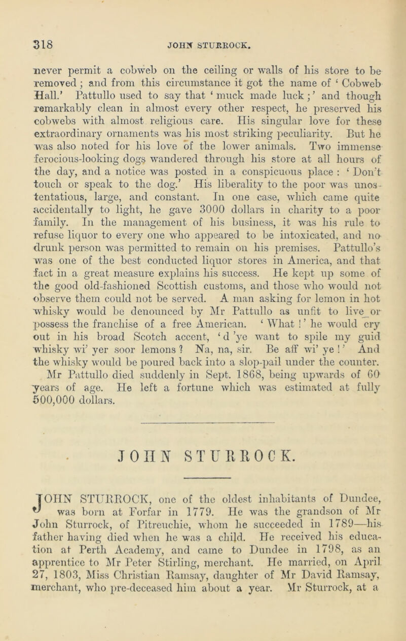 never permit a cobweb on the ceiling or walls of his store to be removed; and from this circumstance it got the name of ‘ Cobweb Hall.’ Pattullo used to say that ‘muck made luck;’ and though remarkably clean in almost every other respect, he preserved his cobwebs with almost religious care. His singular love for these extraordinary ornaments was his most striking peculiarity. But he was also noted for his love of the lower animals. Two immense ferocious-looking dogs wandered through his store at all hours of the day, and a notice was posted in a conspicuous place : ‘ Don't touch or speak to the dog.’ His liberality to the poor was unos- tentatious, large, and constant. In one case, which came quite accidentally to light, he gave 3000 dollars in charity to a poor family. In the management of his business, it was his rule to refuse liquor to every one who appeared to be intoxicated, and no drunk person was permitted to remain on his premises. Pattullo’s was one of the best conducted liquor stores in America, and that fact in a great measure explains his success. He kept up some of the good old-fashioned Scottish customs, and those who would not observe them could not be served. A man asking for lemon in hot whisky would be denounced by Mr Pattullo as unfit to live or possess the franchise of a free American. ‘ What ! ’ he would cry out in his broad Scotch accent, ‘ cl ’ye want to spile my guid whisky wi; yer soor lemons ? Na, na, sir. Be aft' wi’ ye ! ’ And the whisky would be poured back into a slop-pail under the counter. Mr Pattullo died suddenly in Sept. 1868, being upwards of 60 years of age. He left a fortune which was estimated at fully 500,000 dollars. JOHN ST UR IIOCK. TOIIN STURROCK, one of the oldest inhabitants of Dundee, ^ was born at Forfar in 1779. He was the grandson of Mr John Sturrock, of Pitreuchie, whom he succeeded in 1789—his father having died when he was a child. He received his educa- tion at Perth Academy, and came to Dundee in 1798, as an apprentice to Mr Peter Stirling, merchant. Pie married, on April 27, 1803, Miss Christian Ramsay, daughter of Mr David Ramsay, merchant, who pre-deceased him about a year. Mr Sturrock, at a