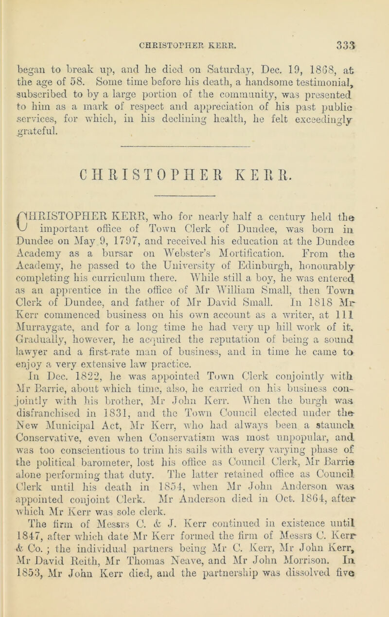 began to break up, and he died on Saturday, Dec. 19, 18GS, at the age of 58. Some time before his death, a handsome testimonial, subscribed to by a large portion of the community, was presented to him as a mark of respect and appreciation of his past public services, for which, in his declining health, he felt exceedingly grateful. CHRISTOPHER K E R R. Cf KRISTOPHER KERR, who for nearly half a century held the important office of Town Clerk of Dundee, was born in Dundee on May 9, 1797, and received his education at the Dundee Academy as a bursar on Webster’s Mortification. From the Academy, he passed to the University of Edinburgh, honourably completing his curriculum there. While still a boy, he was entered as an apprentice in the office of Mr William Small, then Town Clerk of Dundee, and father of Mr David Small. In 1818 Mr Kerr commenced business on his own account as a writer, at 111 Mur ray gate, and for a long time he had very up hill work of it. Gradually, however, lie acquired the reputation of being a sound lawyer and a first-rate man of business, and in time he came to enjoy a very extensive law practice. In Dec. 1822, he was appointed Town Clerk conjointly with Mr Barrie, about which time, also, he carried on his business con- jointly with his brother, Mr John Kerr. When the burgh was disfranchised in 1831, and the Town Council elected under the- New Municipal Act, Mr Kerr, who had always been a staunch Conservative, even when Conservatism was most unpopular, and was too conscientious to trim his sails with every varying phase of the political barometer, lost his office as Council Clerk, Mr Barrie alone performing that duty. The latter retained office as Council Clerk until his death in 1851, when Mr John Anderson was appointed conjoint Clerk. Mr Anderson died in Oct. 1861, after which Mr Kerr was sole clerk. The firm of Messrs C. A J. Kerr continued in existence until 184-7, after which date Mr Kerr formed the firm of Messrs C. Kerr & Co. ; the individual partners being Mr C. Kerr, Mr John Kerr, Mr David Reith, Mr Thomas Neave, and Mr John Morrison. Ia 1853, Mr John Kerr died, and the partnership was dissolved five