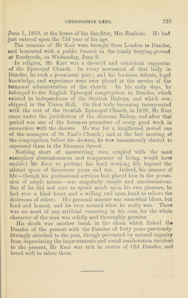 June 1, 18G9, at the house of his daughter, Mrs Rankine. lie had just entered upon the 73d year of his age. The remains of Mr Kerr were brought from London to Dundee, and honoured with a public funeral in the family burying-ground at Roodyards, on Wednesday, June 9. In religion, Mr Kerr was a devoted and consistent supporter of the Episcopal Church. In every movement of that body in Dundee, he took a prominent part; and his business talents, legal knowledge, and experience were ever placed at the service of the temporal administration of the church. In his early days, he belonged to the English Episcopal congregation in Dundee, which existed in independence of the Scottish Bishops, and which wor- shipped in the Union Hall. On that body becoming incorporated with the rest of the Scottish Episcopal Church, in 1829, Mr Kerr came under the jurisdiction of the diocesan Bishop, and after that period was one of the foremost promoters of every good work in connection with the diocese. He was for a lengthened period one of the managers of St. Paul’s Church ; and at the last meeting of the congregation before his decease, he was unanimously elected to represent them in the Diocesan Synod. Nothing short of unremitting care, coupled with the most- exemplary abstemiousness and temperance of living, would have enabled Mr Kerr to protract his hard working life beyond the alloted space of threescore years and ten. Indeed, his manner of life—though his professional services had placed him in the posses- sion of ample means—was singularly simple and unostentatious. But if he did not care to spend much upon his own pleasure, he had ever a kind heart and a willing and open hand to relieve the distresses of others. His personal manner was somewhat blunt, but kind and honest, and he ever seemed what he really was. There was no need of any artificial veneering in his case, for the whole character of the man was solidly and thoroughly genuine. His death was another break in the chain which linked th« Dundee of the present with the Dundee of forty years previously. Strongly attached to the past, though prevented by natural sagacity from depreciating the improvements and social amelioration incident to the present, Mr Kerr was rich in stories of Old Dundee, and loved well to relate them.