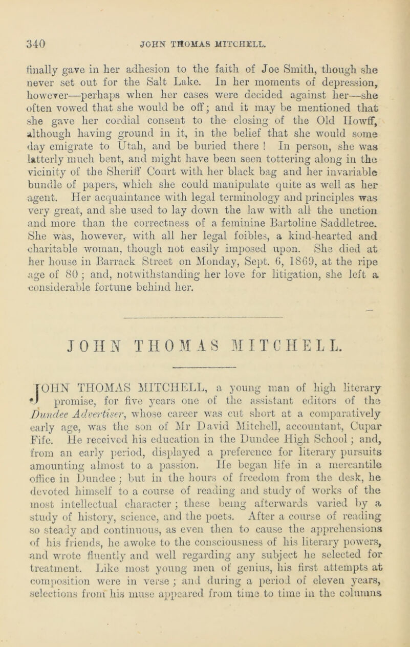 finally gave in her adhesion to the faith of Joe Smith, though she never set out for the Salt Lake. In her moments of depression, however—perhaps when her cases were decided against her—she often vowed that she would be off; and it may be mentioned that she gave her cordial consent to the closing of the Old HowfF, although having ground in it, in the belief that she would some day emigrate to Utah, and be buried there ! In person, she was latterly much bent, and might have been seen tottering along in the vicinity of the Sheriff Court with her black bag and her invariable bundle of papers, which she could manipulate quite as well as her agent. Her acquaintance with legal terminology and principles was very great, and she used to lay down the law with all the unction and more than the correctness of a feminine Bartoline Saddletree. She was, however, with all her legal foibles, a kind-hearted and charitable woman, though not easily imposed upon. She died at her house in Barrack Street on Monday, Sept. 0, 18G9, at the ripe age of 80 ; and, notwithstanding her love for litigation, she left a considerable fortune behind her. JOHN THOMAS MITCHELL. [OHN THOMAS MITCHELL, a young man of high literary v promise, for five years one of the assistant editors of the Dundee Advertiser, whose career was cut short at a comparatively early age, was the son of Mr David Mitchell, accountant, Cupar Fife. He received his education in the Dundee High School; and, from an early period, displayed a preference for literary pursuits amounting almost to a passion. He began life in a mercantile office in Dundee; but in the hours of freedom from the desk, he devoted himself to a course of reading and study of works of the most intellectual character; these being afterwards varied by a study of history, science, and the poets. After a course of reading so steady and continuous, as even then to cause the apprehensions of his friends, he awoke to the consciousness of his literary powers, and wrote fluently and well regarding any subject he selected for treatment. Like most young men of genius, his first attempts at composition were in verse ; and during a period of eleven years, selections from his muse appeared from time to time in the columns