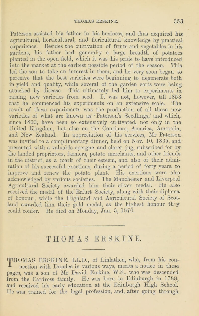 Paterson assisted his father in his business, and thus acquired his agricultural, horticultural, and floricultural knowledge by practical experience. Besides the cultivation of fruits and vegetables in his gardens, his father had generally a large breadth of potatoes planted in the open field, which it was his pride to have introduced into the market at the earliest possible period of the season. This led the son to take an interest in them, and he very soon began to perceive that the best varieties were beginning to degenerate both in yield and quality, while several of the garden sorts were being attacked by disease. This ultimately led him to experiments in raising new varieties from seed. It was not, however, till 1853 that he commenced his experiments on an extensive scale. The result of these experiments was the production of all those new varieties of what are known as ‘ Paterson’s Seedlings,’ and which, since 18G0, have been so extensively cultivated, not only in the United Kingdom, but also on the Continent, America, Australia, and New Zealand. In appreciation of his services, Mr Paterson was invited to a complimentary dinner, held on Nov. 10, 18G5, and presented with a valuable epergne and claret jug, subscribed for by the landed proprietors, farmers, potato merchants, and other friends in the district, as a mark of their esteem, and also of their admi- ration of his successful exertions, during a period of forty years, to improve and renew the potato plant. His exertions were also acknowledged by various societies. The Manchester and Liverpool Agricultural Society awarded him their silver medal. He also received the medal of the Erfurt Society, along with their diploma of honour; while the Highland and Agricultural Society of Scot- land awarded him their gold medal, as the highest honour th y could confer. He died on Monday, Jan. 3, 1870. THOMAS EltSKINE. THOMAS EltSKINE, LL.D., of Linlathen, who, from his con- nection with Dundee in various ways, merits a notice in these pages, was a son of Mr David Erskine, W.S., who was descended from the Cardross family. He was born in Edinburgh in 1788, and received his early education at the Edinburgh High School. Pie was trained for the legal profession, and, after going through