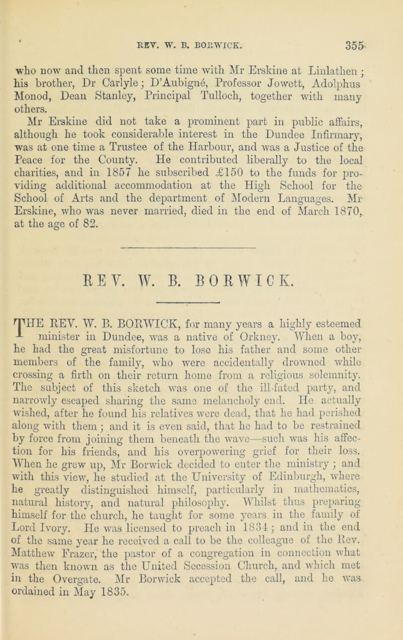 who now and then spent some time with Mr Erskine at Linlathen ; his brother, Dr Carlyle; D’Aubign6, Professor Jowett, Adolphus Monod, Dean Stanley, Principal Tulloch, together with many others. Mr Erskine did not take a prominent part in public affairs, although he took considerable interest in the Dundee Infirmary, was at one time a Trustee of the Harbour, and was a Justice of the Peace for the County. Pie contributed liberally to the local charities, and in 1857 he subscribed £150 to the funds for pro- viding additional accommodation at the High School for the School of Arts and the department of Modern Languages. Mr Erskine, who was never married, died in the end of March 1870, at the age of 82. BEY. W. B. BOR WICK. THE REV. W. B. BORWICK, for many years a highly esteemed minister in Dundee, was a native of Orkney. When a boy, he had the great misfortune to lose his father and some other members of the family, who Avere accidentally drowned while crossing a firth on their return home from a religious solemnity. The subject of this sketch Avas one of the ill-fated party, and narroAvly escaped sharing the same melancholy end. He actually wished, after he found his relatives were dead, that lie had perished along with them; and it is even said, that he had to be restrained by force from joining them beneath the wave—such was his affec- tion for his friends, and his overpoAvering grief for their loss. AYhen he grew up, Mr Bonvick decided to enter the ministry ; and with this vieAv, he studied at. the University of Edinburgh, where he greatly distinguished himself, particularly in mathematics, natural history, and natural philosophy. Whilst thus preparing himself for the church, he taught for some years in the family of. Lord Ivory. He was licensed to preach in 1831; and in the end of the same year he received a call to be the colleague of the Rev. Matthew Frazer, the pastor of a congregation in connection Avliat Avas then known as the United Secession Church, and which met in the 0\rergate. Air Borwick accepted the call, and he was ordained in May 1835.