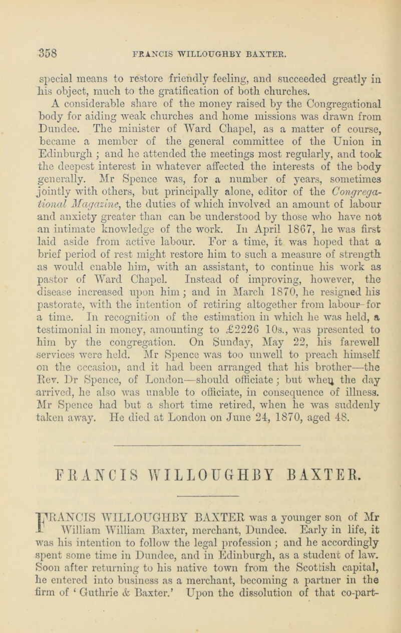 special means to restore friendly feeling, and succeeded greatly in his object, much to the gratification of both churches. A considerable share of the money raised by the Congregational body for aiding weak churches and home missions was drawn from Dundee. The minister of Ward Chapel, as a matter of course, became a member of the general committee of the Union in Edinburgh ; and he attended the meetings most regularly, and took the deepest interest in whatever affected the interests of the body generally. Air Spence was, for a number of years, sometimes jointly with others, but principally alone, editor of the Congrega- tional Magazine, the duties of which involved an amount of labour and anxiety greater than can be understood by those who have not an intimate knowledge of the work. In April 1867, he was first laid aside from active labour. For a time, it was hoped that a brief period of rest might restore him to such a measure of strength as would enable him, with an assistant, to continue his work as pastor of Ward Chapel. Instead of improving, however, the disease increased upon him; and in March 1870, he resigned his pastorate, with the intention of retiring altogether from labour-for a time. In recognition of the estimation in which he was held, a testimonial in money, amounting to £2226 10s., was presented to him by the congregation. On Sunday, May 22, his farewell services were held. Mr Spence was too unwell to preach himself on the occasion, and it had been arranged that his brother—the Rev. Dr Spence, of London—should officiate; but when the day arrived, he also was unable to officiate, in consequence of illness. Mr Spence had but a short time retired, when he was suddenly taken away. He died at London on June 24, 1870, aged 48. FRANCIS WILLOUGHBY BAXTER TTRANCIS WILLOUGHBY BAXTER was a younger son of Mr William William Baxter, merchant, Dundee. Early in life, it was his intention to follow the legal profession ; and he accordingly spent some time in Dundee, and in Edinburgh, as a student of law. Soon after returning to his native town from the Scottish capital, he entered into business as a merchant, becoming a partner in the firm of ‘ Guthrie & Baxter.’ Upon the dissolution of that co-part-