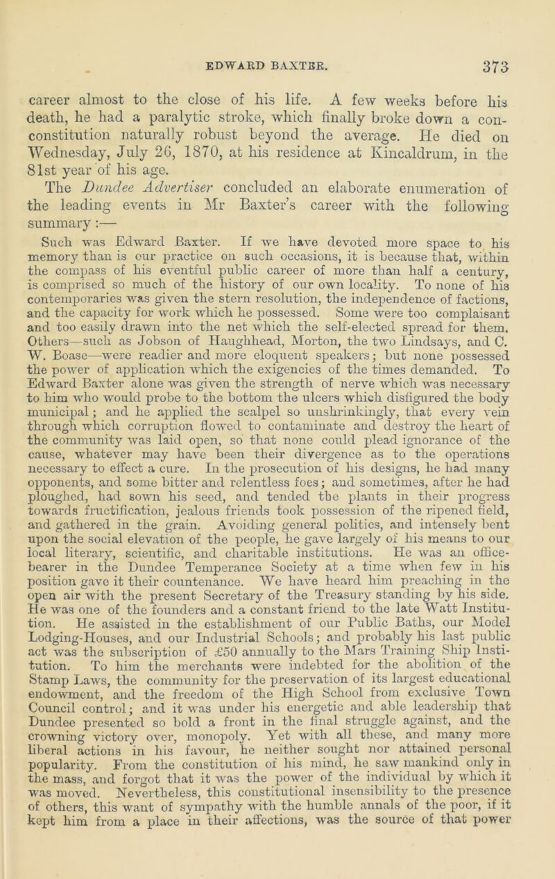 career almost to the close of his life. A few weeks before his death, he had a paralytic stroke, which finally broke down a con- constitution naturally robust beyond the average. He died on Wednesday, July 26, 1870, at his residence at Ivincaldrum, in the 81st year of his age. The jDundee Advertiser concluded an elaborate enumeration of the leading events in Mr Baxter’s career with the following summary:— Such was Edward Baxter. If we have devoted more space to his memory than is our practice on such occasions, it is because that, within the compass of his eventful public career of more than half a century, is comprised so much of the history of our own locality. To none of his contemporaries was given the stern resolution, the independence of factions, and the capacity for work which he possessed. Some were too complaisant and too easily drawn into the net which the self-elected spread for them. Others—such as Jobson of Hauglihead, Morton, the two Lindsays, and C. W. Boase—were readier and more eloquent speakers; but none possessed the power of application which the exigencies of the times demanded. To Edward Baxter alone was given the strength of nerve which was necessary to him who would probe to the bottom the ulcers which disfigured the body municipal; and he applied the scalpel so unshrinkingly, that every vein through which corruption flowed to contaminate and destroy the heart of the community was laid open, so that none could plead ignorance of the cause, whatever may have been their divergence as to the operations necessary to effect a cure. In the prosecution of his designs, he had many opponents, and some bitter and relentless foes; and sometimes, after he had ploughed, had sown his seed, and tended the plants in their progress towards fructification, jealous friends took possession of the ripened field, and gathered in the grain. Avoiding general politics, and intensely bent upon the social elevation of the people, he gave largely of his means to our local literary, scientific, and charitable institutions. He was an office- bearer in the Dundee Temperance Society at a time when few in his position gave it their countenance. We have heard him preaching in the open air with the present Secretary of the Treasury standing by his side. He was one of the founders and a constant friend to the late Watt Institu- tion. He assisted in the establishment of our Public Baths, our Model Lodging-Houses, and our Industrial Schools; and probably his last public act was the subscription of £50 annually to the Mars Training Ship Insti- tution. To him the merchants were indebted for the abolition of the Stamp Laws, the community for the preservation of its largest educational endowment, and the freedom of the High School from exclusive Town Council control; and it was under his energetic and able leadership that Dundee presented so bold a front in the final struggle against, and the crowning victory over, monopoly. Yet with all these, and many more liberal actions in his favour, he neither sought nor attained personal popularity. From the constitution of his mind, he saw mankind only in the mass, and forgot that it was the power of the individual by which it was moved. Nevertheless, this constitutional insensibility to the presence of others, this want of sympathy with the humble annals of the poor, if it kept him from a place in their affections, was the source of that power