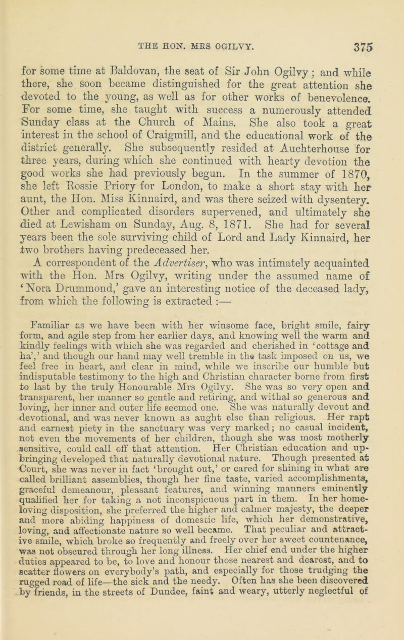 for some time at Baldovan, the seat of Sir John Ogilvy; and while there, she soon became distinguished for the great attention she devoted to the young, as well as for other works of benevolence. For some time, she taught with success a numerously attended Sunday class at the Church of Mains. She also took a great interest in the school of Craigmill, and the educational work of the district generally. She subsequently resided at Auchterhouse for three years, during which she continued with hearty devotion the good works she had previously begun. In the summer of 1870, she left Rossie Priory for London, to make a short stay with her aunt, the Hon. Miss Kinnaird, and was there seized with dysentery. Other and complicated disorders supervened, and ultimately she died at Lewisham on Sunday, Aug. 8, 1871. She had for several years been the sole surviving child of Lord and Lady Kinnaird, her two brothers having predeceased her. A correspondent of the Advertiser, who was intimately acquainted with. the Hon. Mrs Ogilvy, writing under the assumed name of ‘ Nora Drummond,’ gave an interesting notice of the deceased lady, from which the following is extracted :— Familiar as we have been with her winsome face, bright smile, fairy- form, and agile step from her earlier days, and knowing well the warm and kindly feelings with which she was regarded and cherished in ‘cottage and ha’,5 and though our hand may well tremble in the task imposed on us, we feel free in heart, and clear in mind, while we inscribe our humble but indisputable testimony to the high and Christian character borne from first to last by the truly Honourable Mrs Ogilvy. She was so very open and transparent, her manner so gentle and retiring, and withal so generous and loving, her inner and outer life seemed one. She was naturally devout and devotional, and was never known as aught else than religious. Her rapt and earnest piety in the sanctuary was very marked; no casual incident, not even the movements of her children, though she was most motherly sensitive, could call off that attention. Her Christian education and up- bringing developed that naturally devotional nature. Though presented at Court, she was never in fact ‘brought out,’ or cared for shining in what are called brilliant assemblies, though her fine taste, varied accomplishments, graceful demeanour, pleasant features, and winning manners eminently qualified her for taking a not inconspicuous part in them. In her home- loving disposition, she preferred the higher and calmer majesty, the deeper and more abiding happiness of domestic life, which her demonstrative, loving, and affectionate nature so well became. That peculiar and attract- ive smile, which broke so frequently and freely over her sweet countenance, was not obscured through her long illness. Her chief end under the higher duties appeared to be, to love and honour those nearest and dearest, and to scatter flowers on everybody’s path, and especially for those trudging the rugged road of life—the sick and the needy. Often has she been discovered by friends, in the streets of Dundee, faint and weary, utterly neglectful of