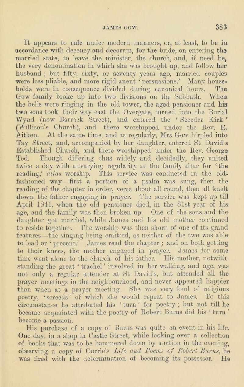 It appears to rule under modern manners, or, at least, to be in accordance with decency and decorum, for the bride, on entering the married state, to leave the minister, the church, and, if need be, the very denomination in which she was brought up, and follow her husband ; but fifty, sixty, or seventy years ago, married couples were less pliable, and more rigid anent ‘ persuasions.’ Many house- holds were in consequence divided during canonical hours. The Goav family broke up into two divisions on the Sabbath. When the bells were ringing in the old tower, the aged pensioner and his two sons took their way east the Overgate, turned into the Burial Wynd (now Barrack Street), and entered the ‘ Seceder Kirk ’ (Willison’s Church), and there worshipped under the Rev. R. Aitken. At the same time, and as regularly, Mrs Gow hirpled into Tay Street, and, accompanied by her daughter, entered St David’s Established Church, and there worshipped under the Rev. George Tod. Though differing thus widely and decidedly, they united twice a day Avith unvarying regularity at the family altar for ‘ the reading/ alias worship. This service was conducted in the old- fashioned way—first a portion of a psalm was sung, then the reading of the chapter in order, Averse about all round, then all knelt down, the father engaging in prayer. The service Avas kept up till April 1841, Avhen the old pensioner died, in the 81st year of his age, and the family Avas then broken up. One of the sons and the daughter got married, while James and his old mother continued to reside together. The Avorship Avas then shorn of one of its grand features—the singing being omitted, as neither of the tAvo Avas able to lead or ‘ precent.’ James read the chapter ; and on both getting to their knees, the mother engaged in prayer. James for some time Avent alone to the church of his father. His mother, notwith- standing the great ‘ trachel ’ involved in her walking, and age, Avas not only a regular attender at St David’s, but attended all the prayer meetings in the neighbourhood, and never appeared happier than when at a prayer meeting. She was very fond of religious poetry, ‘ screeds ’ of which she Avould repeat to James. To this circumstance he attributed his ‘ turn ’ for poetry; but not till he became acquainted Avith the poetry of Robert Burns did his ‘ turn ’ become a passion. His purchase of a copy of Burns Avas quite an event in his life. One day, in a shop in Castle Street, Avhile looking over a collection of books that Avas to be hammered down by auction in the evening, observing a copy of Currie’s Life and Poems of Robert Burns, he was fired with the determination of becoming its possessor. He