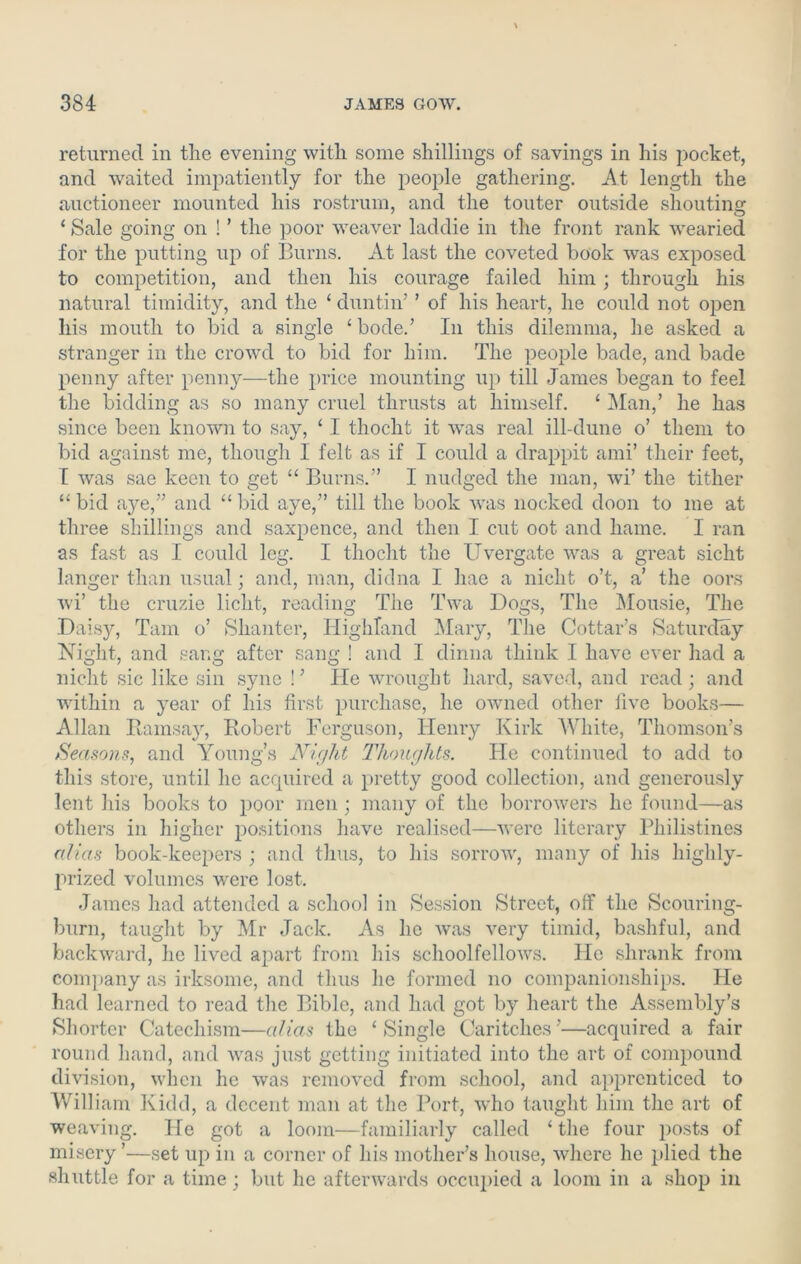 returned in the evening with some shillings of savings in his pocket, and waited impatiently for the people gathering. At length the auctioneer mounted his rostrum, and the touter outside shouting ‘ Sale going on ! ’ the poor weaver laddie in the front rank wearied for the putting up of Burns. At last the coveted book was exposed to competition, and then his courage failed him ; through his natural timidity, and the ‘ duntin’ ’ of his heart, he could not open his mouth to bid a single ‘ bode.’ In this dilemma, he asked a stranger in the crowd to bid for him. The people bade, and bade penny after penny—the price mounting up till James began to feel the bidding as so many cruel thrusts at himself. ‘ Man,’ he has since been known to say, ‘ I thocht it was real ill-dune o’ them to bid against me, though I felt as if I could a drappit ami’ their feet, I was sae keen to get “ Burns.” I nudged the man, wi’ the tither “bid aye,” and “bid aye,” till the book was nocked doon to me at three shillings and saxpence, and then I cut oot and hame. I ran as fast as I could leg. I thocht the Uvergate was a great siclit langer than usual; and, man, didna I hae a nicht o’t, a’ the oors wi’ the cruzie licht, reading The Twa Bogs, The Mousie, The Daisy, Tam o’ Shanter, Highland Mary, The Cottar’s Saturday Night, and sang after sang ! and I clinna think I have ever had a nicht sic like sin sync ! ’ He wrought hard, saved, and read ; and within a year of his first purchase, he owned other five books— Allan Ramsay, Robert Ferguson, Henry Kirk White, Thomson’s Seasons, and Young’s Night Thoughts. He continued to add to this store, until he acquired a pretty good collection, and generously lent his books to poor men ; many of the borrowers he found—as others in higher positions have realised—were literary Philistines alias book-keepers ; and thus, to his sorrow, many of his highly- prized volumes were lost. James had attended a school in Session Street, off the Scouring- burn, taught by Mr Jack. As he was very timid, bashful, and backward, he lived apart from his schoolfellows. He shrank from company as irksome, and thus he formed no companionships. He had learned to read the Bible, and had got by heart the Assembly’s Shorter Catechism—alias the ‘Single Caritches’—acquired a fair round hand, and was just getting initiated into the art of compound division, when he was removed from school, and apprenticed to William Kidd, a decent man at the Port, who taught him the art of weaving. He got a loom—familiarly called ‘ the four posts of misery ’—set up in a corner of his mother’s house, where he plied the shuttle for a time; but he afterwards occupied a loom in a shop in