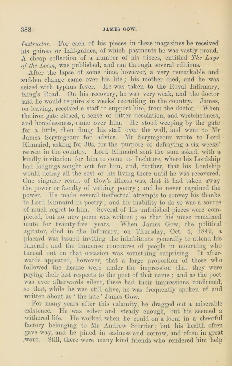 Instructor. For each of liis pieces in these magazines he received his guinea or half-guinea, of which payments he was vastly proud. A cheap collection of a number of his pieces, entitled The Lays of the Loom, was published, and ran through several editions. After the lapse of some time, however, a very remarkable and sudden change came over his life; his mother died, and he was seized with typhus fever. He was taken to the Royal Infirmary, King’s Road. On his recovery, he was very weak, and the doctor said he would require six weeks’ recruiting in the country. James, on leaving, received a staff to support him, from the doctor. When the iron gate closed, a sense of bitter desolation, and wretchedness, and homelessness, came over him. He stood weeping by the gate for a little, then flung his staff over the wall, and went to Mr James Scrymgeour for advice. Mr Scrymgeour wrote to Lord Kinnaird, asking for 30s. for the purpose of defraying a six weeks’ retreat in the country. Lord Kinnaird sent the sum asked, with a kindly invitation for him to come to Incliture, where his Lordship had lodgings sought out for him, and, further, that his Lordship would defray all the cost of his living there until he was recovered. One singular result of Gow’s illness was, that it had taken away the power or faculty of writing poetry; and he never regained the power. He made several ineffectual attempts to convey his thanks to Lord Kinnaird in poetry; and his inability to do so was a source of much regret to him. Several of his unfinished pieces were com- pleted, but no new poem was written ; so that his muse remained mute for twenty-five years. When James Gow, the political agitator, died in the Infirmary, on Thursday, Oct. 4, 1849, a placard was issued inviting the inhabitants generally to attend his funeral; and the immense concourse of people in mourning who turned out on that occasion was something surprising. It after- wards appeared, however, that a large proportion of those who followed the hearse were under the impression that they were paying their last respects to the poet of that name ; and as the poet was ever afterwards silent, these had their impressions confirmed, •so that, while he was still alive, he was frequently spoken of and written about as ‘ the late’ James Gow. For many years after this calamity, he dragged out a miserable existence. He was sober and steady enough, but his seemed a withered life. He worked when he could on a loom in a cheerful factory belonging to Mr Andrew Storrier; but his health often gave way, and he pined in sadness and sorrow, and often in great want. Still, there were many kind friends who rendered him help