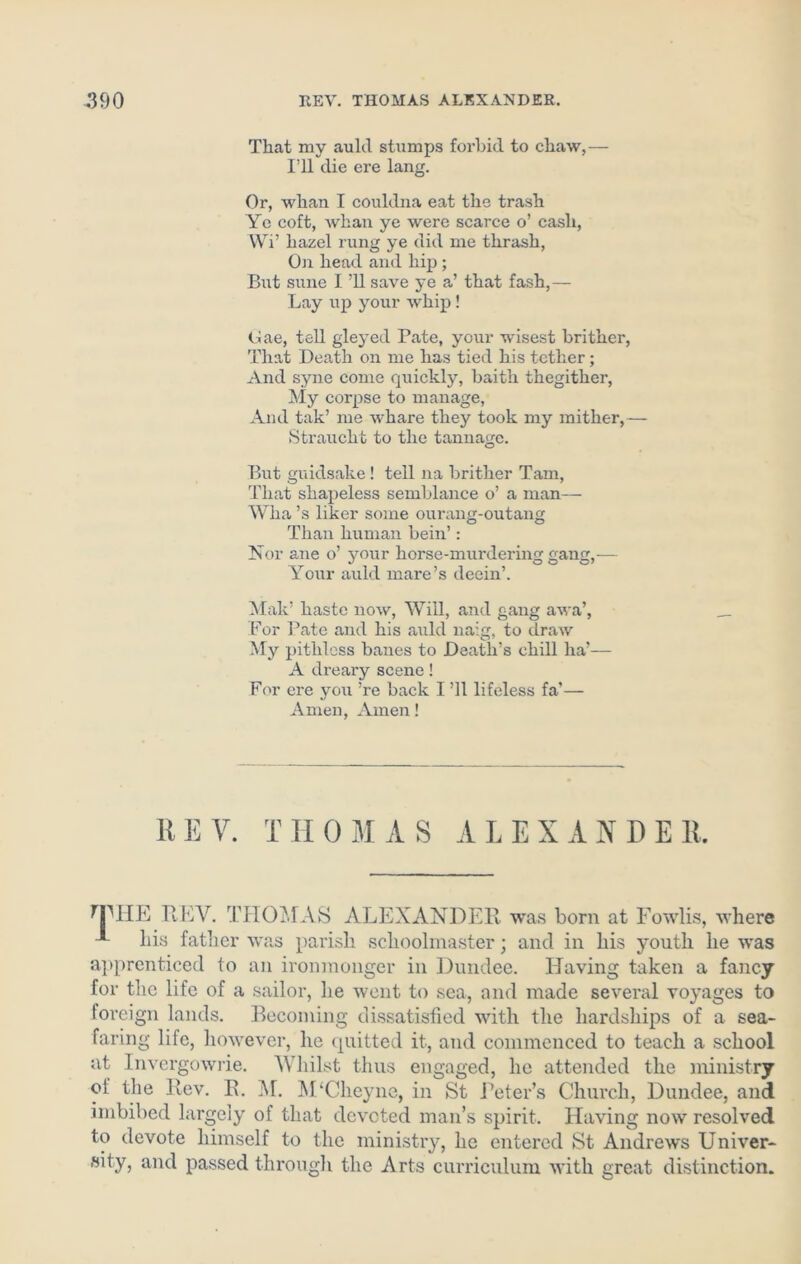 That my auld stumps forbid to chaw,— I’ll die ere lang. Or, whan I couldna eat the trash Ye coft, whan ye were scarce o’ cash, Wi’ hazel rung ye did me thrash, On head and hip ; But sune I ’ll save ye a’ that fash,— Lay up your whip ! Gae, tell gleyed Pate, your wisest brither, That Death on me has tied his tether; And syne come quickly, baith thegither, My corpse to manage, And tak’ me whare they took my mither,— Straucht to the tannage. But guidsake! tell na brither Tam, That shapeless semblance o’ a man— Wha’s liker some ourang-outang Than human bein’: Nor ane o’ your horse-murdering gang,— Your auld mare’s deein’. Mak’ haste now, Will, and gang awa’, For Pate and his auld naig, to draw My pithless banes to Death’s chill lia*— A dreary scene! For ere you !re back I ’ll lifeless fa’— Amen, Amen! REV. THOMAS ALEXANDER. THE REV. THOMAS ALEXANDER was born at Fowlis, where his father was parish schoolmaster; and in his youth he was apprenticed to an ironmonger in Dundee. Having taken a fancy for the life of a sailor, he went to sea, and made several voyages to foreign lands. Becoming dissatisfied with the hardships of a sea- faring life, however, he quitted it, and commenced to teach a school at Invergowrie. Whilst thus engaged, he attended the ministry oi the Rev. B. M. M‘Cheyne, in St .Peter’s Church, Dundee, and imbibed largely of that devoted man’s spirit. Having now resolved to devote himself to the ministry, he entered St Andrews Univer- sity, and passed through the Arts curriculum with great distinction.