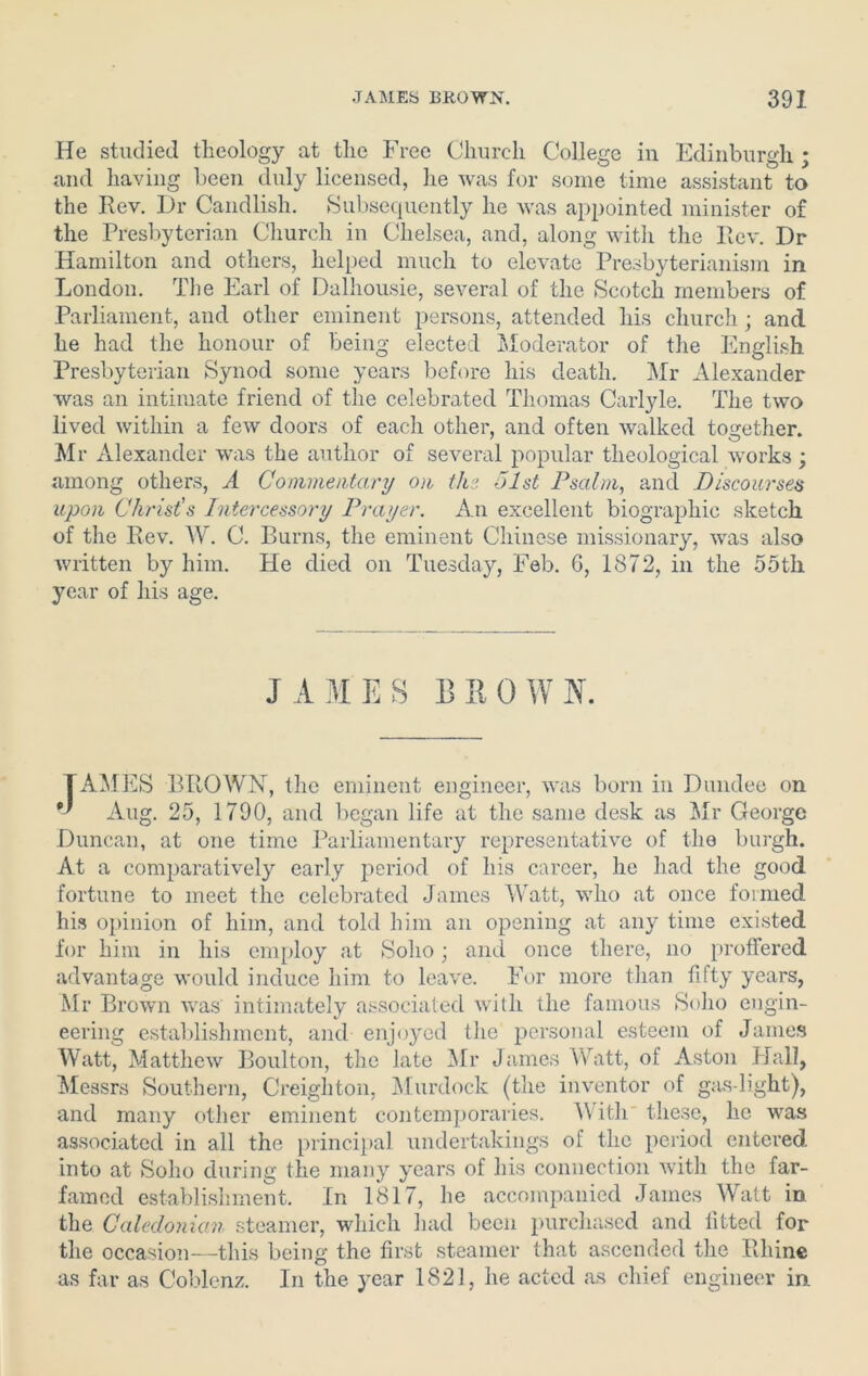 He studied theology at the Free Church College in Edinburgh ; and having been duly licensed, he was for some time assistant to the Rev. Dr Candlish. Subsequently he was appointed minister of the Presbyterian Church in Chelsea, and, along with the Rev. Dr Hamilton and others, helped much to elevate Presbyterianism in London. The Earl of Dalhousie, several of the Scotch members of Parliament, and other eminent persons, attended his church ; and he had the honour of being elected Moderator of the English Presbyterian Synod some years before his death. Mr Alexander was an intimate friend of the celebrated Thomas Carlyle. The two lived within a few doors of each other, and often walked together. Mr Alexander was the author of several popular theological works; among others, A Commentary on the olst Psalm, and Discoursed upon Christ’s Intercessory Prayer. An excellent biographic sketch of the Rev. W. C. Burns, the eminent Chinese missionary, was also written by him. He died on Tuesday, Feb. 6, 1872, in the 55th year of his age. JAMES B II OWN. TAMES BROWN, the eminent engineer, was born in Dundee on Aug. 25, 1790, and began life at the same desk as Mr George Duncan, at one time Parliamentary representative of the burgh. At a comparatively early period of his career, he had the good fortune to meet the celebrated James Watt, who at once formed his opinion of him, and told him an opening at any time existed for him in his employ at Soho; and once there, no proffered advantage would induce him to leave. For more than fifty years, Mr Brown was intimately associated with the famous Soho engin- eering establishment, and enjoyed the personal esteem of James Watt, Matthew Boulton, the late Mr James Watt, of Aston Hall, Messrs Southern, Creighton, Murdock (the inventor of gasdight), and many other eminent contemporaries. With these, he was associated in all the principal undertakings of the period entered into at Soho during the many years of his connection with the far- famed establishment. In 1817, he accompanied James Watt in the Caledonian steamer, which had been purchased and lifted for the occasion—this being the first steamer that ascended the Rhine as far as Coblenz. In the year 1821, he acted as chief engineer in