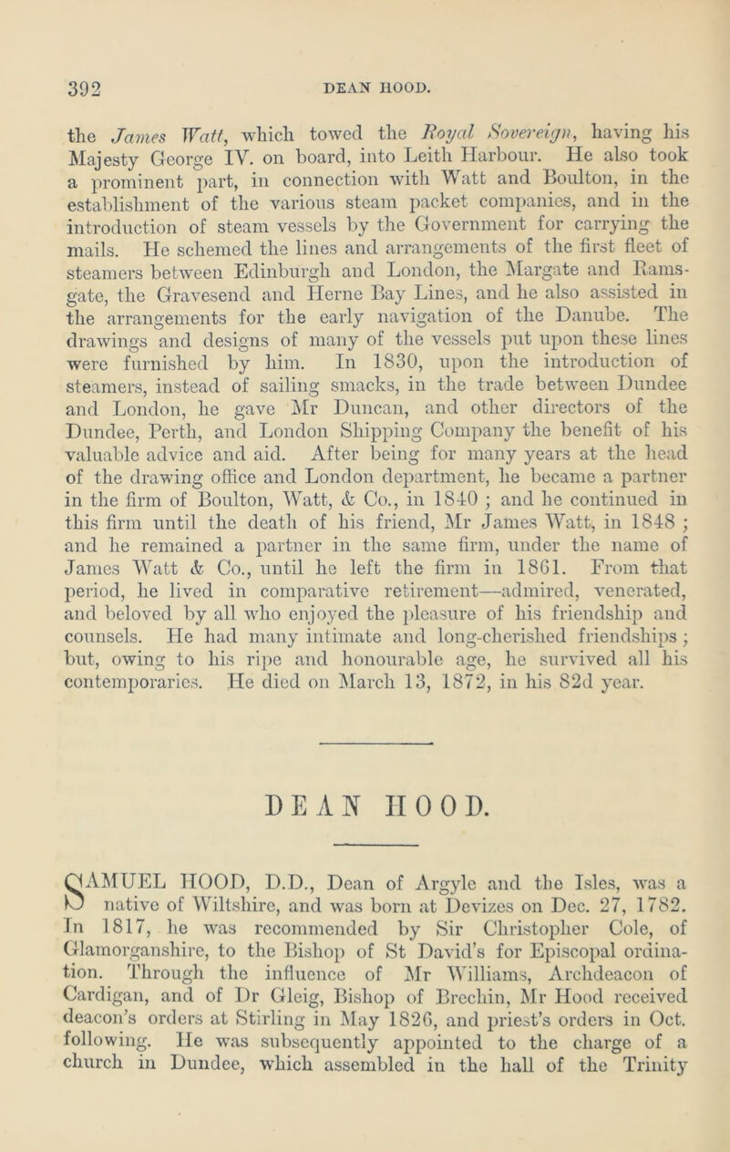 the James Watt, which towed the Royal Sovereign, having his Majesty George IV. on board, into Leith Harbour. He also took a prominent part, in connection with V att and Boulton, in the establishment of the various steam packet companies, and in the introduction of steam vessels by the Government for carrying the mails. He schemed the lines and arrangements of the first fleet of steamers between Edinburgh and London, the Margate and Rams- gate, the Gravesend and Herne Bay Lines, and he also assisted in the arrangements for the early navigation of the Danube. rihe drawings and designs of many of the vessels put upon these lines were furnished by him. In 1830, upon the introduction of steamers, instead of sailing smacks, in the trade between Dundee and London, he gave Mr Duncan, and other directors of the Dundee, Perth, and London Shipping Company the benefit of his valuable advice and aid. After being for many years at the head of the drawing office and London department, he became a partner in the firm of Boulton, Watt, & Co., in 1810 ; and he continued in this firm until the death of his friend, Mr James Watt, in 1818 ; and he remained a partner in the same firm, under the name of James Watt k Co., until he left the firm in 1861. From that period, he lived in comparative retirement—admired, venerated, and beloved by all who enjoyed the pleasure of his friendship and counsels. He had many intimate and long-clierished friendships; but, owing to his ripe and honourable age, he survived all his contemporaries. He died on March 13, 1872, in his 82d year. DEAN HOOD. QLYMUEL HOOD, D.D., Dean of Argyle and the Isles, was a O native of Wiltshire, and was born at Devizes on Dec. 27, 1782. In 1817, he was recommended by Sir Christopher Cole, of Glamorganshire, to the Bishop of St David’s for Episcopal ordina- tion. Through the influence of Mr Williams, Archdeacon of Cardigan, and of Dr Gleig, Bishop of Brechin, Mr Hood received deacon’s orders at Stirling in May 1826, and priest’s orders in Oct. following. He was subsequently appointed to the charge of a church in Dundee, which assembled in the hall of the Trinity