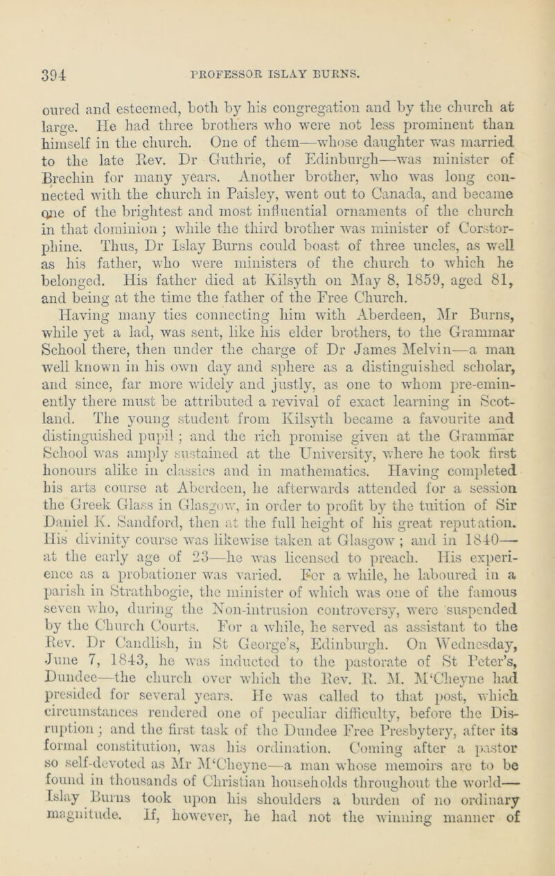 oured and esteemed, both by his congregation and by the church at large. He had three brothers who were not less prominent than himself in the church. One of them—whose daughter was married to the late Rev. Dr Guthrie, of Edinburgh—was minister of Brechin for many years. Another brother, who was long con- nected with the church in Paisley, went out to Canada, and became one of the brightest and most influential ornaments of the church in that dominion ; while the third brother was minister of Corstor- phine. Thus, Dr Islay Burns could boast of three uncles, as well as his father, who were ministers of the church to which he belonged. His father died at Kilsyth on May 8, 1859, aged 81, and being at the time the father of the Free Church. Having many ties connecting him with Aberdeen, Mr Burns, while yet a lad, was sent, like his elder brothers, to the Grammar School there, then under the charge of Dr James Melvin—a man well known in his own day and sphere as a distinguished scholar, and since, far more widely and justly, as one to whom pre-emin- ently there must be attributed a revival of exact learning in Scot- land. The young student from Kilsyth became a favourite and distinguished pupil ; and the rich promise given at the Grammar School was amply sustained at the University, where he took first honours alike in classics and in mathematics. Having completed his arts course at Aberdeen, he afterwards attended for a session the Greek Glass in Glasgow, in order to profit by the tuition of Sir Daniel K. Sandford, then at the full height of his great reputation. His divinity course was likewise taken at Glasgow ; and in 1840—- at the early age of 23—he was licensed to preach. His experi- ence as a probationer was varied. For a while, he laboured in a parish in Strathbogie, the minister of which was one of the famous seven who, during the Non-intrusion controversy, were suspended by the Church Courts. For a while, he served as assistant to the Bev. Dr Candlish, in St George’s, Edinburgh. On Wednesday, June 7, 1843, he was inducted to the pastorate of St Peter’s, Dundee—the church over which the Rev. R. M. M‘Cheyne had presided for several years. He was called to that post, which circumstances rendered one of peculiar difficulty, before the Dis- ruption ; and the first task of the Dundee Free Presbytery, after its formal constitution, was his ordination. Coming after a pastor so self-devoted as Mr M‘Clieyne—a man whose memoirs are to be found in thousands of Christian households throughout the world— Islay Burns took upon his shoulders a burden of no ordinary magnitude. If, however, he had not the winning manner of