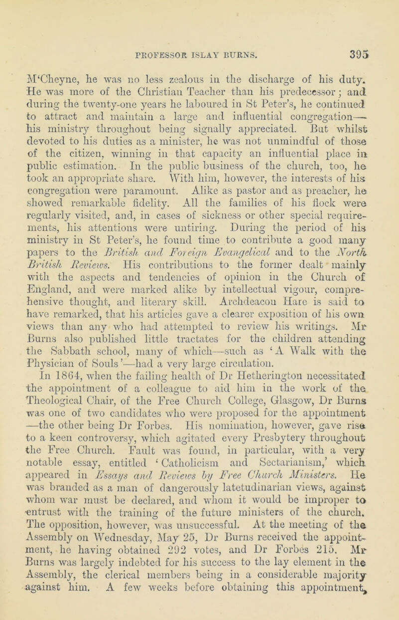 M‘Ckeyne, he was no less zealous in the discharge of his duty. He was more of the Christian Teacher than his predecessor; and during the twenty-one years he laboured in St Peter’s, he continued to attract and maintain a large and influential congregation— his ministry throughout being signally appreciated. But whilst devoted to his duties as a minister, he was not unmindful of those of the citizen, winning in that capacity an influential place in public estimation. In the public business of the church, too, he took an appropriate share. With him, however, the interests of his congregation were paramount. Alike as pastor and as preacher, he showed remarkable fidelity. All the families of his flock were regularly visited, and, in cases of sickness or other special require- ments, his attentions were untiring. During the period of his ministry in St Peter’s, he found time to contribute a good many papers to the British and Foreign Evangelical and to the North British Reviews. His contributions to the former dealt mainly with the aspects and tendencies of opinion in the Church of England, and were marked alike by intellectual vigour, compre- hensive thought, and literary skill. Archdeacou Hare is said to have remarked, that his articles gave a clearer exposition of his own views than any who had attempted to review his writings. Mr Burns also published little tractates for the children attending the Sabbath school, many of which—such as ‘A Walk with the Physician of Souls ’—had a very large circulation. In 18GI, when the failing health of Dr Hetkerington necessitated the appointment of a colleague to aid him in the work of the Theological Chair, of the Free Church College, Glasgow, Dr Burns was one of two candidates who were proposed for the appointment —the other being Dr Forbes. His nomination, however, gave rise to a keen controversy, which agitated every Presbytery throughout the Free Church. Fault was found, in particular, with a very notable essay, entitled 4 Catholicism and Sectarianism,’ which appeared in Essays and Reviews big Free Church Ministers. He was branded as a man of dangerously latetudinarian views, against whom war must be declared, and whom it would be improper to ■entrust with the training of the future ministers of the church. The opposition, however, was unsuccessful. At the meeting of the Assembly on Wednesday, May 25, Dr Burns received the appoint- ment, he having obtained 292 votes, and Dr Forbes 215. Mr Burns was largely indebted for his success to the lay element in the Assembly, the clerical members being in a considerable majority against him. A few weeks before obtaining this appointment.