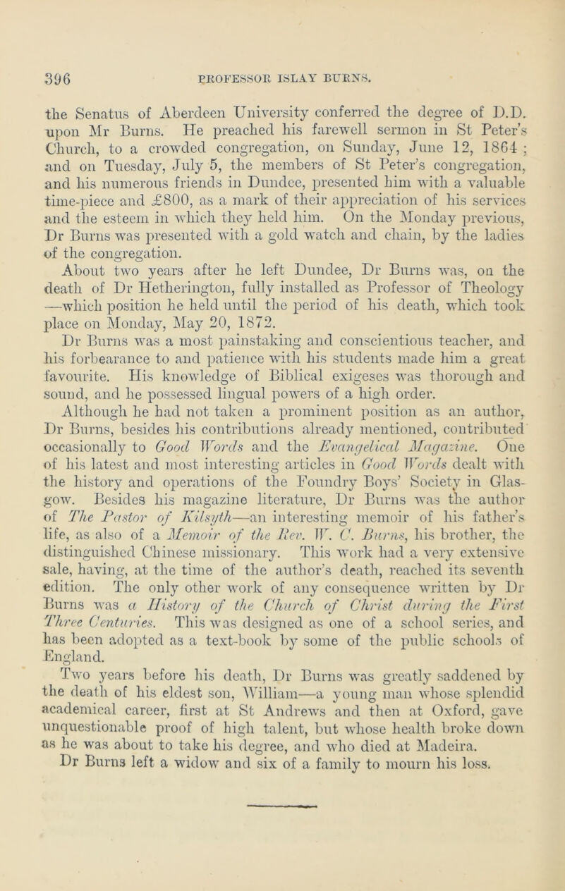 the Senatus of Aberdeen University conferred the degree of D.D. upon Mr Burns. He preached his farewell sermon in St Peter’s Church, to a crowded congregation, on Sunday, June 12, 1864 ; and on Tuesday, July 5, the members of St Peter’s congregation, and his numerous friends in Dundee, presented him with a valuable time-piece and A800, as a mark of their appreciation of his services and the esteem in which they held him. On the Monday previous, Dr Burns was presented with a gold watch and chain, by the ladies of the congregation. About two years after he left Dundee, Dr Burns was, on the death of Dr Iletherington, fully installed as Professor of Theology —which position he held until the period of his death, which took place on Monday, May 20, 1872. Dr Burns was a most painstaking and conscientious teacher, and his forbearance to and patience with his students made him a great favourite. His knowledge of Biblical exigeses was thorough and sound, and he possessed lingual powers of a high order. Although he had not taken a prominent position as an author, Dr Burns, besides his contributions already mentioned, contributed occasionally to Good Words and the Evangelical Magazine. One of his latest and most interesting articles in Good Words dealt with the history and operations of the Foundry Boys’ Society in Glas- gow. Besides his magazine literature, Dr Burns was the author of The Pastor of Kilsyth—an interesting memoir of his father’s life, as also of a Memoir of the Per. IF. G. Purus, his brother, the distinguished Chinese missionary. This work had a very extensive sale, having, at the time of the author’s death, reached its seventh edition. The only other work of any consequence written by Dr Burns was a History of the Church of Christ during the First Th, 'ee Centuries. This was designed as one of a school series, and has been adopted as a text-book by some of the public school.- of England. Two years before his death, Dr Burns was greatly saddened by the death of his eldest son, William—a young man whose splendid academical career, first at St Andrews and then at Oxford, gave unquestionable proof of high talent, but whose health broke down as he wras about to take his degree, and who died at Madeira. Dr Burns left a widow and six of a family to mourn his loss.