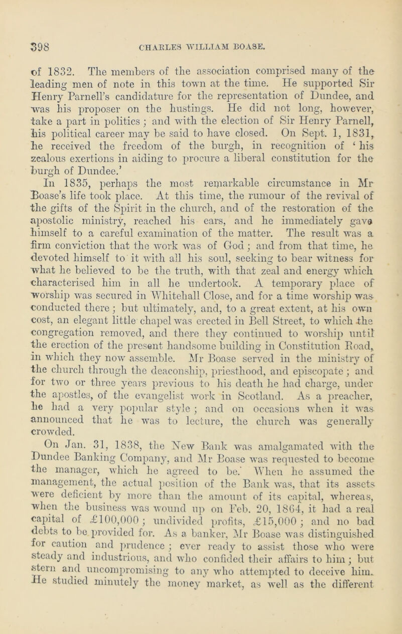 of 1832. The members of the association comprised many of the leading men of note in this town at the time. He supported Sir Henry Parnell’s candidature for the representation of Dundee, and was his proposer on the hustings. He did not long, however, take a part in politics ; and with the election of Sir Henry Parnell, his political career may be said to have closed. On Sept. 1, 1831, he received the freedom of the burgh, in recognition of ‘ his zealous exertions in aiding to procure a liberal constitution for the burgh of Dundee.’ In 1835, perhaps the most remarkable circumstance in Mr Poase’s life took place. At this time, the rumour of the revival of the gifts of the Spirit in the church, and of the restoration of the apostolic ministry, reached his ears, and he immediately gave himself to a careful examination of the matter. The result was a firm conviction that the work was of God; and from that time, he devoted himself to it with all his soul, seeking to bear witness for what he believed to be the truth, with that zeal and energy which characterised him in all he undertook. A temporary place of worship was secured in Whitehall Close, and for a time worship was- conducted there; but ultimately, and, to a great extent, at his own cost, an elegant little chapel was erected in Bell Street, to which the congregation removed, and there they continued to worship until the erection of the present handsome building in Constitution Bond, in which they now assemble. Mr Boase served in the ministry of the church through the deaconship, priesthood, and episcopate ; and for two or three years previous to his death he had charge, under the apostles, of the evangelist work in Scotland. As a preacher, lie had a very popular style ; and on occasions when it was announced that he was to lecture, the church was generally crowded. On Jan. 31, 1838, the Hew Bank was amalgamated with the Dundee Banking Company, and Mr Boase was requested to become the manager, which he agreed to be. When he assumed the management, the actual position of the Bank was, that its assets were deficient by more than the amount of its capital, whereas, when the business was wound up on Feb. 20, 1864, it had a real capital of £100,000; undivided profits, £15,000; and no bad debts to be provided for. As a banker, Mr Boase was distinguished for caution and prudence ; ever ready to assist those who were steady and industrious, and who confided their affairs to him; but stern and uncompromising to any who attempted to deceive him. He studied minutely the money market, as well as the different