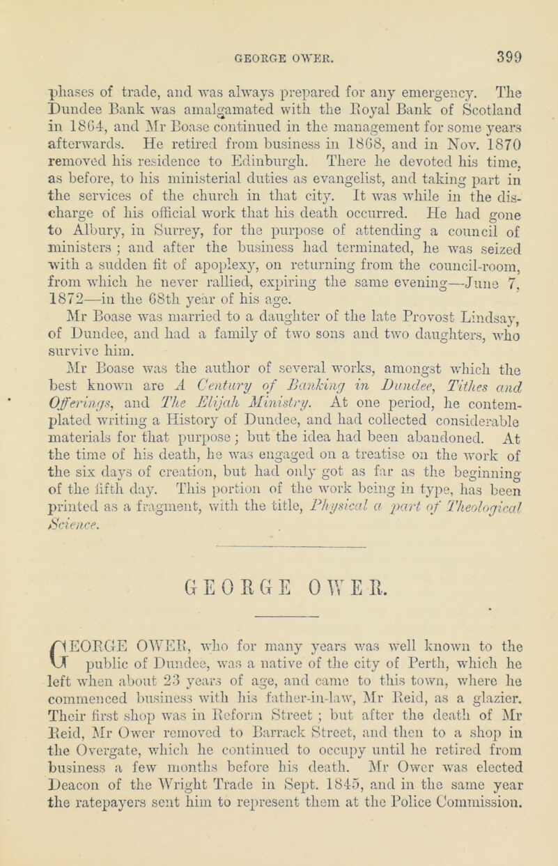 phases of trade, and Avas ahA'ays prepared for any emergency. The Dundee Bank was amalgamated with the Royal Bank of Scotland in 18G4, and Mr Boase continued in the management for some years afterwards. He retired from business in 18G8, and in Noat. 1870 removed his residence to Edinburgh. There he devoted his time, as before, to his ministerial duties as evangelist, and taking part in the services of the church in that city. It Avas while in the dis- charge of his official work that his death occurred. He had gone to Albury, in Surrey, for the purpose of attending a council of ministers ; and after the business had terminated, he Avas seized Avith a sudden fit of apoplexy, on returning from the council-room, from which he never rallied, expiring the same evening—June 7. 1872—in the GSth year of his age. Mr Boase Avas married to a daughter of the late Provost Lindsay, of Dundee, and had a family of two sons and two daughters, avIio survive him. Mr Boase Avas the author of several works, amongst Avhich the best known are A Century of Banking in Dundee, Tithes and Offerings, and The Elijah Ministry. At one period, he contem- plated writing a History of Dundee, and had collected considerable materials for that purpose; but the idea had been abandoned. At the time of his death, he Avas engaged on a treatise on the Avork of the six days of creation, but had only got as far as the beginning of the fifth day. This portion of the work being in type, has been printed as a fragment, with the title, Physical a part of Theological Science. EORGE OWER, Avho for many years was Avell knoAvn to the public of Dundee, Avas a native of the city of Perth, which he left Avhen about 23 years of age, and came to this town, where he commenced business with his father-in-law, Mr Reid, as a glazier. Their first shop was in Reform Street ; but after the death of Mr Reid, Mr Owcr removed to Barrack Street, and then to a shop in the Overgate, which he continued to occupy until he retired from business a few months before his death. Mr Owcr Avas elected Deacon of the Wright Trade in Sept. 1845, and in the same year the ratepayers sent him to represent them at the Police Commission.