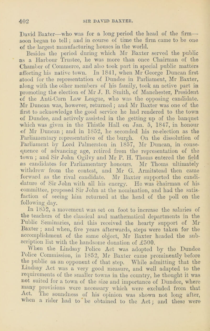 David Baxter—who was for a long period the head of the firm— soon began to tell; and in course of time the firm came to be one of the largest manufacturing houses in the world. Besides the period during which Mr Baxter served the public as a Harbour Trustee, he was more than once Chairman of the Chamber of Commerce, and also took part in special public matters affecting his native town. In 1841, when Mr George Duncan first stood for the representation of Dundee in Parliament, Mr Baxter, along with the other members of his family, took an active part in promoting the election of Mr J. B. Smith, of Manchester, President of the Anti-Corn Law League, who was the opposing candidate. Mr Duncan was, however, returned; and Mr Baxter was one of the first to acknowledge the good service he had rendered to the town of Dundee, and actively assisted in the getting up of the banquet which was given in the Thistle Hall on Jan. 5, 1847, in honour of Mr Duncan; and in 1852, he seconded his re-election as the Parliamentary representative of the burgh. On the dissolution of Parliament by Lord Palmerston in 1857, Mr Duncan, in conse- quence of advancing age, retired from the representation of the town ; and Sir John Ogilvy and Mr P. H. Thoms entered the field as candidates for Parliamentary honours. Mr Thoms ultimately withdrew from the contest, and Mr G. Armitstead then came forward as the rival candidate. Mr Baxter supported the candi- dature of Sir John with all his energy. He vras chairman of his committee, proposed Sir John at the nomination, and had the satis- faction of seeing him returned at the head of the poll on the following day. In 1852, a movement was set on foot to increase the salaries of the teachers of the classical and mathematical departments in the Public Seminaries, and this received the hearty support of Mr Baxter ; and when, five years afterwards, steps w'ere taken for the accomplishment of the same object, Mr Baxter headed the sub- scription list with the handsome donation of A500. When the Lindsay Police Act was adopted by the Dundee Police Commission, in 1852, Mr Baxter came prominently before the public as an opponent of that step. While admitting that the Lindsay Act was a very good measure, and well adapted to the requirements of the smaller towns in the country, he thought it was not suited for a town of the size and importance of Dundee, where many provisions were necessary which were excluded from that Act. the soundness of his opinion was shown not long after, when a rider had to be obtained to the Act; and these were-