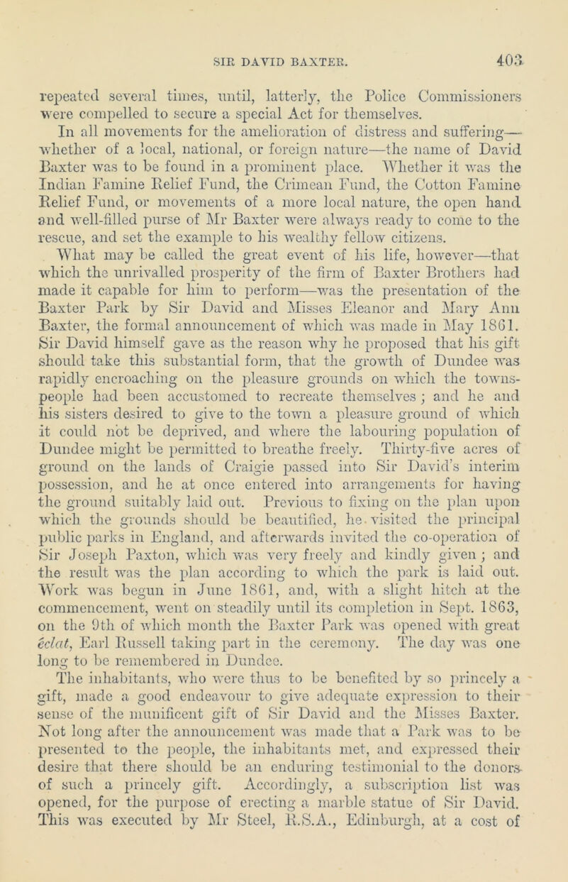 repeated several times, until, latterly, the Police Commissioners were compelled to secure a special Act for themselves. In all movements for the amelioration of distress and suffering— whether of a local, national, or foreign nature—the name of David Baxter was to be found in a prominent place. Whether it was the Indian Famine Belief Fund, the Crimean Fund, the Cotton Famine Belief Fund, or movements of a more local nature, the open hand and well-filled purse of Mr Baxter were always ready to come to the rescue, and set the example to his wealthy fellow citizens. What may be called the great event of his life, however—that which the unrivalled prosperity of the firm of Baxter Brothers had made it capable for him to perform—was the presentation of the Baxter Park by Sir David and Misses Eleanor and Mary Anil Baxter, the formal announcement of which was made in May 1861. Sir David himself gave as the reason why he proposed that his gift should take this substantial form, that the growth of Dundee was rapidly encroaching on the pleasure grounds on which the towns- people had been accustomed to recreate themselves ; and he and his sisters desired to give to the town a pleasure ground of which it could not be deprived, and where the labouring population of Dundee might be permitted to breathe freely. Thirty-five acres of ground on the lands of Craigie passed into Sir David’s interim possession, and he at once entered into arrangements for having the ground suitably laid out. Previous to fixing on the plan upon which the grounds should be beautified, he. visited the principal public parks in England, and afterwards invited the co-operation of Sir Joseph Paxton, which was very freely and kindly given ; and the result was the plan according to which the park is laid out. Work was begun in June 1861, and, with a slight hitch at the commencement, went on steadily until its completion in Sept. 1863, on the 9th of which month the Baxter Park was opened with great eclat, Earl Bussell taking part in the ceremony. The day was one lone: to be remembered in Dundee. o The inhabitants, who were thus to be benefited by so princely a gift, made a good endeavour to give adequate expression to their sense of the munificent gift of Sir David and the Misses Baxter. Not long after the announcement was made that a Park was to bo presented to the people, the inhabitants met, and expressed their desire that there should be an enduring testimonial to the donors- of such a princely gift. Accordingly, a subscription list was opened, for the purpose of erecting a marble statue of Sir David. This was executed by Mr Steel, B.S.A., Edinburgh, at a cost of