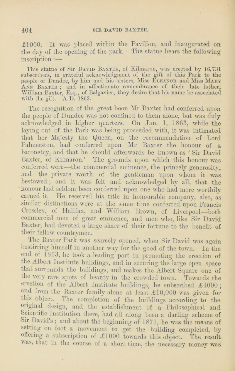 £1000. It was placed within the Pavilion, and inaugurated on the day of the opening of the park. The statue bears the following inscription :— This statue of Sir David Baxter, of Kilmaron, was erected by 10,781 subscribers, in grateful acknowledgment of the gift of this Park to the people of Dundee, by him and his sisters, Miss Eleanor and Miss Mary Ann Baxter ; and in affectionate remembrance of their late father, William Baxter, Esq., of Balgavies, they desire that his name be associated with the gift. A.D. 1863. The recognition of the great boon Mr Baxter had conferred upon the people of Dundee was not confined to them alone, but was duly acknowledged in higher quarters. On Jan. 1, 18G3, while the laying out of the Park was being proceeded with, it was intimated that her Majesty the Queen, on the recommendation of Lord Palmerston, had conferred upon Mr Baxter the honour of a baronetcy, and that he should afterwards be known as ‘ Sir David Baxter, of Kilmaron/ The grounds upon which this honour was conferred were—the commercial eminence, the princely generosity, and the private worth of the gentleman upon whom it was bestowed; and it was felt and acknowledged by all, that the honour had seldom been conferred upon one who had more worthily earned it. He received his title in honourable company, also, as similar distinctions were at the same time conferred upon Francis Crossley, of Halifax, and William Brown, of Liverpool—both commercial men of great eminence, and men who, like Sir David Baxter, had devoted a large share of their fortune to the benefit of their fellow countrymen. Hie Baxter Park was scarcely opened, when Sir David was again bestirring himself in another way for the good of the town. In the end of 180-3, lie took a leading part in promoting the erection of the Albert Institute buildings, and in securing the large open space that surrounds the buildings, and makes the Albert Square one of the very rare spots of beauty in the crowded town. Towards the erection of the Albert Institute buildings, he subscribed £4000; and from the Baxter family alone at least £10,000 was given for this object. The completion of the buildings according to the original design, and the establishment of a Philosophical and Scientific Institution there, had all along been a darling scheme of Sir David’s; and about the beginning of 1871, he was the means of setting on foot a movement to get the building completed, by offering a subscription of £1000 towards this object. The result vax, that in the course of a short time, the necessary money was