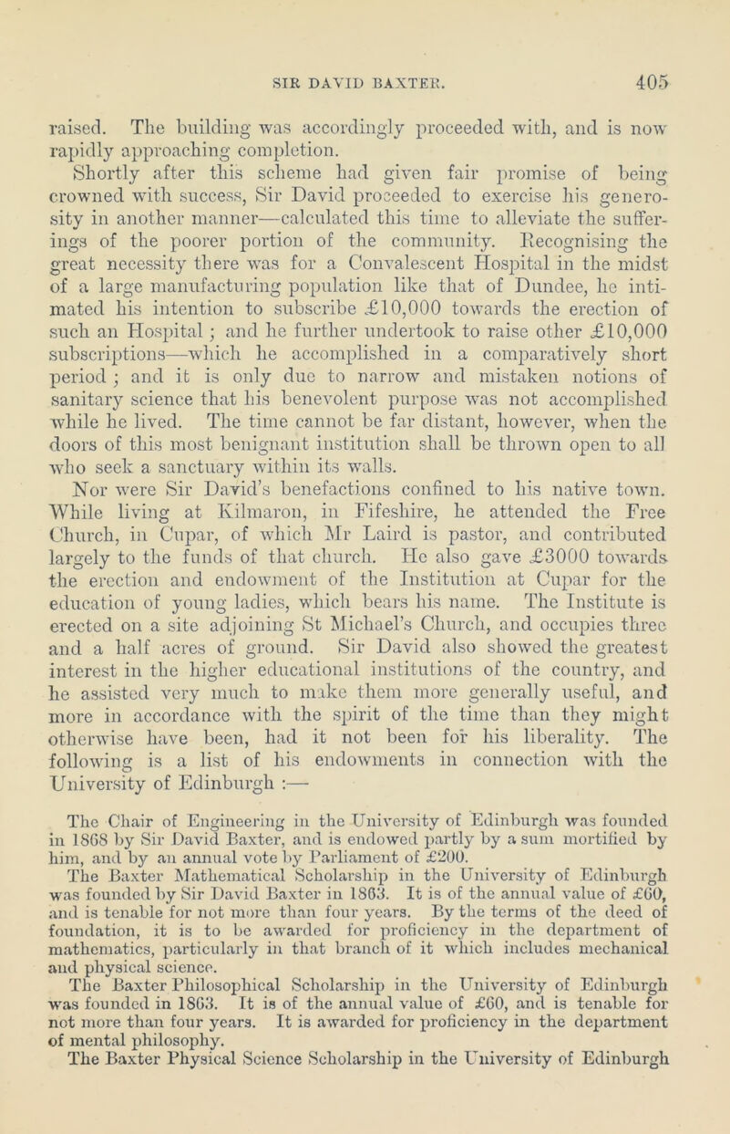 raised. The building was accordingly proceeded with, and is now rapidly approaching completion. Shortly after this scheme had given fair promise of being crowned with success, Sir David proceeded to exercise his genero- sity in another manner—calculated this time to alleviate the suffer- ings of the poorer portion of the community. Kecognising the great necessity there was for a Convalescent Hospital in the midst of a large manufacturing population like that of Dundee, he inti- mated his intention to subscribe .£10,000 towards the erection of such an Hospital; and he further undertook to raise other £10,000 subscriptions—which he accomplished in a comparatively short period ; and it is only due to narrow and mistaken notions of sanitary science that his benevolent purpose was not accomplished while he lived. The time cannot be far distant, however, when the doors of this most benignant institution shall be thrown open to all who seek a sanctuary within its walls. Nor vrere Sir David’s benefactions confined to his native town. While living at Kilmaron, in Fifesliire, he attended the Free Church, in Cupar, of which Mr Laird is pastor, and contributed largely to the funds of that church. He also gave £3000 towards the erection and endowment of the Institution at Cupar for the education of young ladies, which bears his name. The Institute is erected on a site adjoining St Michael’s Church, and occupies three and a half acres of ground. Sir David also showed the greatest interest in the higher educational institutions of the country, and he assisted very much to make them more generally useful, and more in accordance with the spirit of the time than they might otherwise have been, had it not been for his liberality. The following is a list of his endowments in connection with the University of Edinburgh :— The Chair of Engineering in the University of Edinburgh was founded in 18G8 by Sir David Baxter, and is endowed partly by a sum mortified by him, and by an annual vote by Parliament of £200. The Baxter Mathematical Scholarship in the University of Edinburgh was founded by Sir David Baxter in 1868. It is of the annual value of £60, and is tenable for not more than four yeai-s. By the terms of the deed of foundation, it is to be awarded for proficiency in the department of mathematics, particularly in that branch of it which includes mechanical and physical science. The Baxter Philosophical Scholarship in the University of Edinburgh was founded in 1863. It is of the annual value of £60, and is tenable for not more than four years. It is awarded for proficiency in the department of mental philosophy. The Baxter Physical Science Scholarship in the University of Edinburgh
