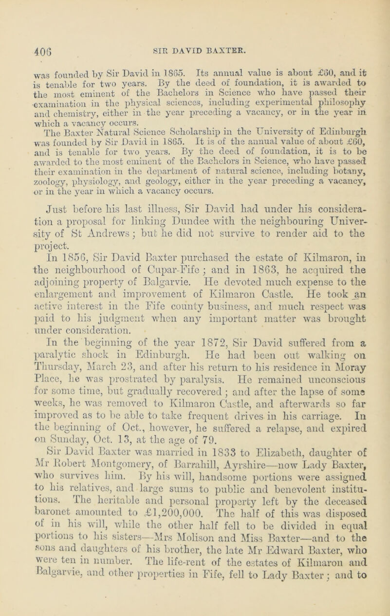 was founded by Sir David in 1865. Its annual value is about £60, and it is tenable for two years. By tlie deed of foundation, it is awarded to the most eminent of the Bachelors in Science who have passed their examination in the physical sciences, including experimental philosophy and chemistry, either in the year preceding a vacancy, or in the year in which a vacancy occurs. The Baxter Natural Science Scholarship in the University of Edinburgh was founded by Sir David in 1865. It is of the annual value of about £60, and is tenable for two years. By the deed of foundation, it is to be awarded to the most eminent of the Bachelors in Science, who have passed their examination in the department of natural science, including botany, zoology, physiology, and geology, either in the year preceding a vacancy, or in the year in which a vacancy occurs. Just before liis last illness, Sir David had under his considera- tion a proposal for linking Dundee with the neighbouring Univer- sity of St Andrews; but he did not survive to render aid to the project. In 1856, Sir David Baxter purchased the estate of Kihnaron, in the neighbourhood of Cupar-Fife ; and in 1863, he acquired the adjoining property of Balgarvie. He devoted much expense to the enlargement and improvement of Kilmaron Castle. lie took _an active interest in the Fife county business, and much respect was paid to his judgment when any important matter was brought under consideration. In the beginning of the year 1872, Sir David suffered from a paralytic shock in Edinburgh. tie had been out walking on Thursday, March 23, and after his return to his residence in Moray Place, he was prostrated by paralysis. He remained unconscious for some time, but gradually recovered ; and after the lapse of some weeks, lie was removed to Kilmaron Castle, and afterwards so far improved as to be able to take frequent drives in his carriage. In the beginning of Oct., however, he suffered a relapse, and expired on Sunday, Oct. 13, at the age of 79. Sir David Baxter was married in 1833 to Elizabeth, daughter of Mr Robert Montgomery, of Barrahill, Ayrshire—now Lady Baxter, who survives him. By his will, handsome portions were assigned to his relatives, and large sums to public and benevolent institu- tions. The heritable and personal property left by the deceased baronet amounted to .£1,200,000. The half of this was disposed of in his will, while the other half fell to be divided in equal portions to his sisters—Mrs Molison and Miss Baxter—and to the sons and daughters of his brother, the late Mr Edward Baxter, who were ten in number. The life-rent of the estates of Kilmaron and Balgarvie, and other properties in Fife, fell to Lady Baxter; and to