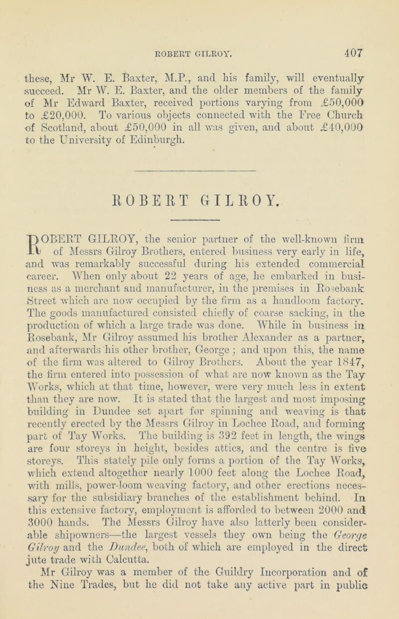 these, Mr W. E. Baxter, M.P., and his family, will eventually succeed. Mr W. E. Baxter, and the older members of the family of Mr Edward Baxter, received portions varying from £50,000 to £20,000. To various objects connected with the Free Church of Scotland, about £50,000 in all was given, and about £40,000 to the University of Edinburgh. 110 BERT GILROY. I)OBERT GILROY, the senior partner of the well-known firm V of Messrs Gilroy Brothers, entered business very early in life, and was remarkably successful during his extended commercial career. When only about 22 years of age, he embarked in busi- ness as a merchant and manufacturer, in the premises in Rosebank Street which are now occupied by the firm as a handloom factory. The goods manufactured consisted chiefly of coarse sacking, in the production of which a large trade was done. While in business in Rosebank, Mr Gilroy assumed his brother Alexander as a partner, and afterwards his other brother, George ; and upon this, the name of the firm was altered to Gilroy Brothers. About the year 1847, the firm entered into possession of what are now known as the Tay Works, which at that time, however, were very much less in extent than they are now. It is stated that the largest and most imposing building in Dundee set apart for spinning and weaving is that recently erected by the Messrs Gilroy in Lochee Road, and forming part of Tay Works. The building is 392 feet in length, the wings are four storeys in height, besides attics, and the centre is five storeys. This stately pile only forms a portion of the Tay Works, which extend altogether nearly 1000 feet along the Lochee Road, with mills, power-loom weaving factory, and other erections neces- sary for the subsidiary branches of the establishment behind. In this extensive factory, employment is afforded to between 2000 and 3000 hands. The Messrs Gilroy have also latterly been consider- able shipowners—the largest vessels they own being the George Gilroy and the Dundee, both of which are employed in the direct jute trade with Calcutta. Mr Gilroy was a member of the Guildry Incorporation and of the Nine Trades, but he did not take any active part in public