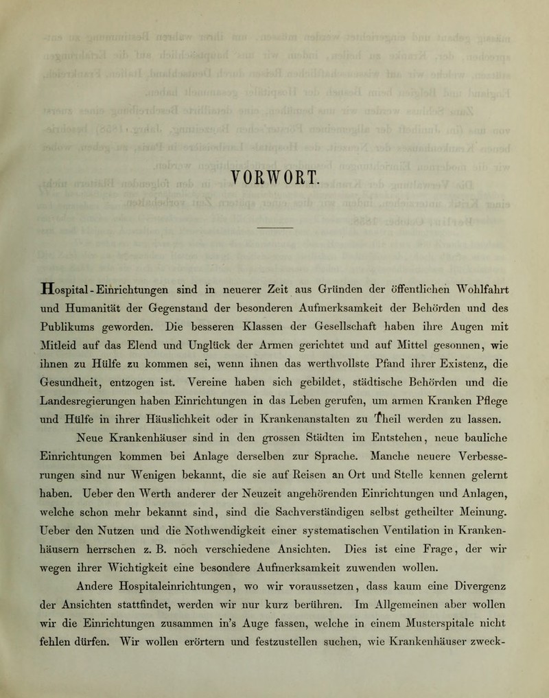 VORWORT. Hospital - Einrichtungen sind in neuerer Zeit aus Gründen der öffentlichen Wohlfahrt und Humanität der Gegenstand der besonderen Aufmerksamkeit der Behörden und des Publikums geworden. Die besseren Klassen der Gesellschaft haben ihre Augen mit Mitleid auf das Elend und Unglück der Armen gerichtet und auf Mittel gesonnen, wie ihnen zu Hülfe zu kommen sei, wenn ihnen das werthvollste Pfand ihrer Existenz, die Gesundheit, entzogen ist. Vereine haben sich gebildet, städtische Behörden und die Landesregierungen haben Einrichtungen in das Leben gerufen, um armen Kranken Pflege und Hülfe in ihrer Häuslichkeit oder in Krankenanstalten zu ^'heil werden zu lassen. Neue Krankenhäuser sind in den grossen Städten im Entstehen, neue bauliche Einrichtungen kommen bei Anlage derselben zur Sprache. Manche neuere Verbesse- rungen sind nur Wenigen bekannt, die sie auf Eeisen an Ort und Stelle kennen gelernt haben. Ueber den Werth anderer der Neuzeit angehörenden Einrichtungen und Anlagen, welche schon mehr bekannt sind, sind die Sachverständigen selbst getheilter Meinung. Ueber den Nutzen und die Nothwendigkeit einer systematischen Ventilation in Kranken- häusern herrschen z. B. noch verschiedene Ansichten. Dies ist eine Frage, der wir wegen ihrer Wichtigkeit eine besondere Aufmerksamkeit zuwenden wollen. Andere Hospitaleinrichtungen, wo wir voraussetzen, dass kaum eine Divergenz der Ansichten stattfindet, werden wir nur kurz berühren. Im Allgemeinen aber wollen wir die Einrichtungen zusammen in’s Auge fassen, welche in einem Musterspitale nicht fehlen dürfen. Wir wollen erörtern und festzustellen suchen, wie Krankenhäuser zweck-