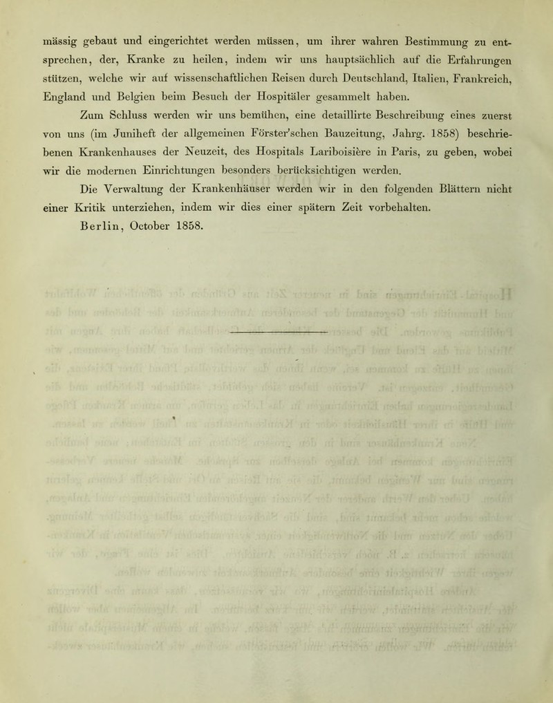 massig gebaut und eingerichtet werden müssen, um ihrer wahren Bestimmung zu ent- sprechen, der. Kranke zu heilen, indem wir uns hauptsächlich auf die Erfahrungen stützen, welche wir auf wissenschaftlichen Beisen durch Deutschland, Italien, Frankreich, England und Belgien beim Besuch der Hospitäler gesammelt haben. Zum Schluss werden wir uns bemühen, eine detaillirte Beschreibung eines zuerst von uns (im Juniheft der allgemeinen Förster’schen Bauzeitung, Jahrg. 1858) beschrie- benen Krankenhauses der Neuzeit, des Hospitals Lariboisi^re in Paris, zu geben, wobei wir die modernen Einrichtungen besonders berücksichtigen werden. Die Verwaltung der Krankenhäuser werden wir in den folgenden Blättern nicht einer Kritik unterziehen, indem wir dies einer spätem Zeit Vorbehalten. Berlin, October 1858.