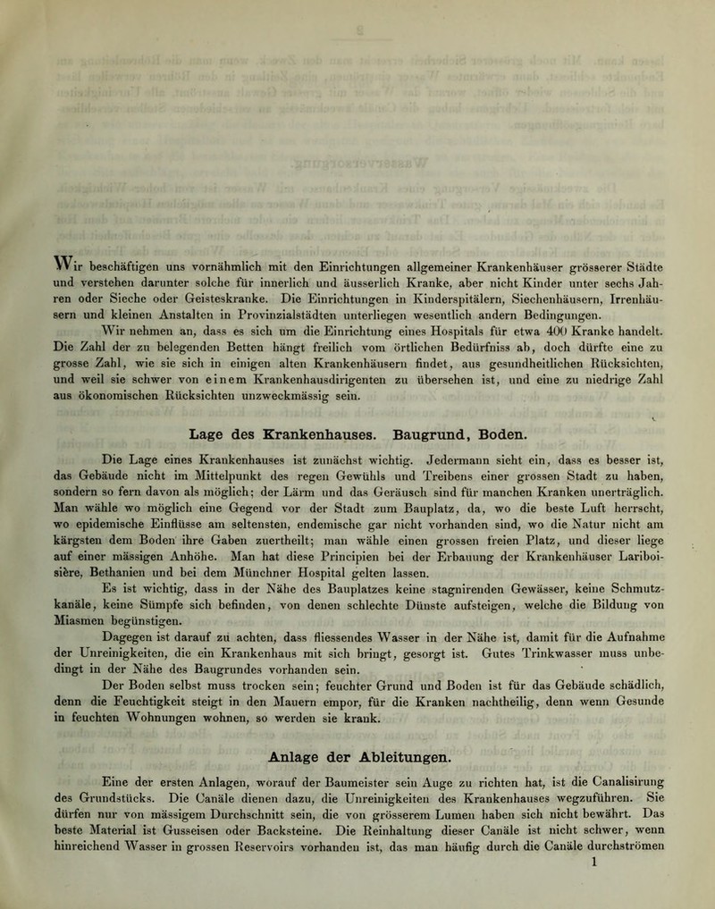Wir beschäftigen uns vornähmllch mit den Einrichtungen allgemeiner Krankenhäuser grösserer Städte und verstehen darunter solche für innerlich und äusserlich Kranke, aber nicht Kinder unter sechs Jah- ren oder Sieche oder Geisteskranke. Die Einrichtungen in Kinderspitälern, Siechenhäusern, Irrenhäu- sern und kleinen Anstalten in Provinzialstädten unterliegen wesentlich andern Bedingungen. Wir nehmen an, dass es sich um die Einrichtung eines Hospitals für etwa 400 Kranke handelt. Die Zahl der zu belegenden Betten hängt freilich vom örtlichen Bedürfniss ab, doch dürfte eine zu grosse Zahl, wie sie sich in einigen alten Krankenhäusern findet, aus gesundheitlichen Rücksichten, und weil sie schwer von einem Krankenhausdiidgenten zu übersehen ist, und eine zu niedrige Zahl aus ökonomischen Rücksichten unzweckmässig sein. Lage des Krankenhauses. Baugrund, Boden. Die Lage eines Krankenhauses ist zunächst wichtig. Jedermann sieht ein, dass es besser ist, das Gebäude nicht im Mittelpunkt des regen Gewühls und Treibens einer grossen Stadt zu haben, sondern so fern davon als möglich; der Lärm und das Geräusch sind für manchen Kranken unerträglich. Man wähle wo möglich eine Gegend vor der Stadt zum Bauplatz, da, wo die beste Luft herrscht, wo epidemische Einflüsse am seltensten, endemische gar nicht vorhanden sind, wo die Natur nicht am kärgsten dem Boden ihre Gaben zuertheilt; man wähle einen grossen freien Platz, und dieser liege auf einer mässigen Anhöhe. Man hat diese Prlnciplen bei der Erbauung der Krankenhäuser Larlboi- sibre, Bethanien und bei dem Münchner Hospital gelten lassen. Es ist wichtig, dass in der Nähe des Bauplatzes keine stagnlrenden Gewässer, keine Schmutz- kanäle, keine Sümpfe sich befinden, von denen schlechte Dünste aufsteigen, welche die Bildung von Miasmen begünstigen. Dagegen ist darauf zu achten, dass fliessendes Wasser in der Nähe ist, damit für die Aufnahme der Unreinigkeiten, die ein Krankenhaus mit sich bringt, gesorgt ist. Gutes Trinkwasser muss unbe- dingt in der Nähe des Baugrundes vorhanden sein. Der Boden selbst muss trocken sein; feuchter Grund und Boden ist für das Gebäude schädlich, denn die Feuchtigkeit steigt ln den Mauern empor, für die Kranken nachtheilig, denn wenn Gesunde in feuchten Wohnungen wohnen, so werden sie krank. Anlage der Ableitungen. Eine der ersten Anlagen, worauf der Baumeister sein Auge zu richten hat, ist die Canallsirung des Grundstücks. Die Canäle dienen dazu, die Unreinigkeiten des Krankenhauses wegzuführen. Sie dürfen nur von mässigem Durchschnitt sein, die von grösserem Lumen haben sich nicht bewährt. Das beste Material ist Gusseisen oder Backsteine. Die Reinhaltung dieser Canäle ist nicht schwer, wenn hinreichend Wasser in grossen Reservoirs vorhanden ist, das man häufig durch die Canäle durchströmen