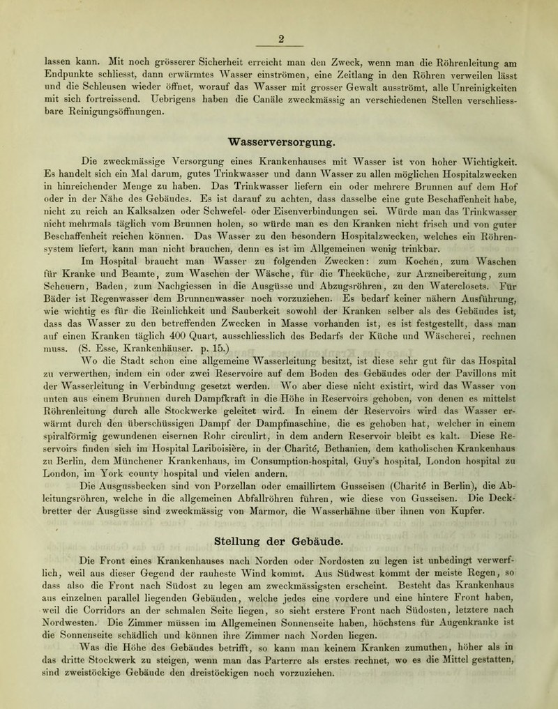 lassen kann. Mit noch grösserer Sicherheit erreicht mau den Zweck, wenn man die Röhrenleitung am Endpunkte schliesst, dann erwärmtes Wasser einströmen, eine Zeitlang in den Röhren verweilen lässt und die Schleusen wieder öffnet, worauf das Wasser mit grosser Gewalt ausströmt, alle Unreinigkeiten mit sich fortreissend. Uebrigens haben die Canäle zweckmässig an verschiedenen Stellen verschliess- bare Reinigungsöffnungen. W asserversor gung. Die zweckmässige Versorgung eines Krankenhauses mit Wasser ist von hoher Wichtigkeit. Es handelt sich ein Mal darum, gutes Trinkwasser und dann Wasser zu allen möglichen Hospitalzwecken ln hinreichender Menge zu haben. Das Trinkwasser liefern ein oder mehrere Brunnen auf dem Hof oder in der Nähe des Gebäudes. Es ist darauf zu achten, dass dasselbe eine gute Beschaffenheit habe, nicht zu reich an Kalksalzen oder Schwefel- oder Elsenverbindungen sei. Würde man das Trinkwasser nicht mehrmals täglich vom Brunnen holen, so Avürde man es den Kranken nicht frisch und von guter Beschaffenheit reichen können. Das Wasser zu den besondern Hospitalzwecken, welches ein Röhren- system liefert, kann man nicht brauchen, denn es ist im Allgemeinen wenig trinkbar. Im Hospital braucht man Wasser zu folgenden Zwecken: zum Kochen, zum Waschen für Kranke und Beamte, zum Waschen der Wäsche, für die Theeküche, zur Arzneibereitung, zum Scheuern, Baden, zum Nachglessen ln die Ausgüsse und Abzugsröhren, zu den Waterclosets. Für Bäder ist Regenwasser dem Brunnenwasser noch vorzuziehen. Es bedarf keiner nähern Ausführung, wie wichtig es für die Reinlichkeit und Sauberkeit sowohl der Kranken selber als des Gebäudes ist, dass das Wasser zu den betreffenden Zwecken in Masse vorhanden ist, es ist festgestellt, dass man auf einen Kranken täglich 400 Quart, ausschliesslich des Bedarfs der Küche und Wäscherei, rechnen muss. (S. Esse, Krankenhäuser, p. 15.) Wo die Stadt schon eine allgemeine Wasserleitung besitzt, ist diese sehr gut für das Hospital zu verwerthen, indem ein oder zwei Reservoire auf dem Boden des Gebäudes oder der Pavillons mit der Wasserleitung in Verbindung gesetzt werden. Wo aber diese nicht exlstlrt, wird das Wasser von unten aus einem Brunnen durch Dampfkraft in die Höhe in Reservoirs gehoben, von denen es mittelst Röhrenleitung durch alle Stockwerke geleitet wird. In einem dör Reservoirs wird das Wasser er- wärmt durch den überschüssigen Dampf der Dampfmaschine, die es gehoben hat, welcher in einem spiralförmig gewundenen eisernen Rohr circulirt, in dem andern Reservoir bleibt es kalt. Diese Re- servoirs finden sich im Hospital Lariboisibre, ln der Charltd, Bethanien, dem katholischen Krankenhaus zu Berlin, dem Münchener Krankenhaus, im Consumption-hospital, Guy’s hospital, London hospital zu London, im York county hospital und vielen andern. Die Ausgussbecken sind von Porzellan oder emaillirtem Gusseisen (Charitd in Berlin), die Ab- leitungsröhren, welche in die allgemeinen Abfallröhren führen, wie diese von Gusseisen. Die Deck- bretter der Ausgüsse sind zweckmässig von Marmor, die Wasserhähne über ihnen von Kupfer. Stellung der Gebäude. Die Front eines Krankenhauses nach Norden oder Nordosten zu legen ist unbedingt verwerf- lich, well aus dieser Gegend der rauheste Wind kommt. Aus Südwest kommt der meiste Regen, so dass also die Front nach Südost zu legen am zweckmässigsten erscheint. Besteht das Krankenhaus aus einzelnen parallel liegenden Gebäuden, welche jedes eine vordere und eine hintere Front haben, weil die Corridors an der schmalen Seite liegen, so sieht erstero Front nach Südosten, letztere nach Nordwesten. Die Zimmer müssen im Allgemeinen Sonnenseite haben, höchstens für Augenkranke ist die Sonnenseite schädlich und können ihre Zimmer nach Norden liegen. Was die Höhe des Gebäudes betrifft, so kann man keinem Kranken zumuthen, höher als in das dritte Stockwerk zu steigen, wenn man das Parterre als erstes rechnet, wo es die Mittel gestatten, sind zweistöckige Gebäude den dreistöckigen noch vorzuziehen.