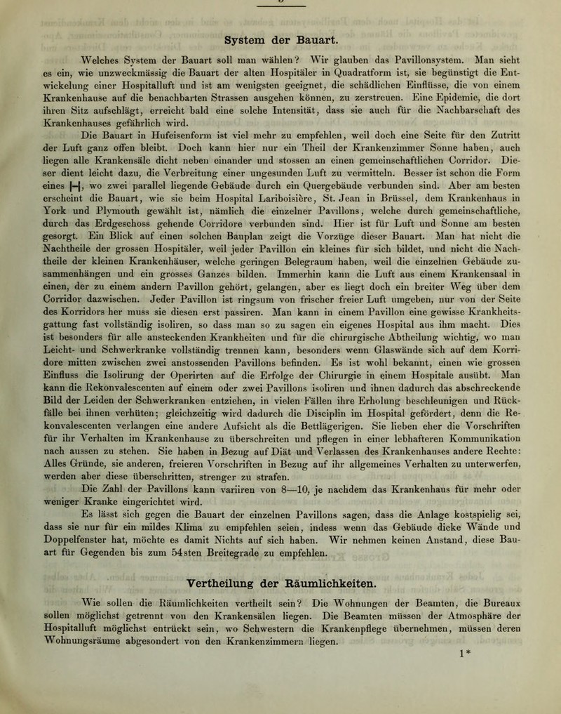 System der Bauart. Welches System der Bauart soll mau wählen? Wir glauben das Pavillonsystem. Man sieht es ein, wie unzweckmässig die Bauart der alten Hospitäler in Quadratform ist, sie begünstigt die Ent- wickelung einer Hospitalluft und ist am wenigsten geeignet, die schädlichen Einflüsse, die von einem Krankenhause auf die benachbarten Strassen ausgehen können, zu zerstreuen. Eine Epidemie, die dort ihren Sitz aufschlägt, erreicht bald eine solche Intensität, dass sie auch für die Nachbarschaft des Krankenhauses gefährlich wird. Die Bauart in Hufeisenforin ist viel mehr zu empfehlen, weil doch eine Seite für den Zutritt der Luft ganz offen bleibt. Doch kann hier nur ein Thell der Krankenzimmer Sonne haben, auch liegen alle Krankensäle dicht neben einander und stossen an einen gemeinschaftlichen Corridor. Die- ser dient leicht dazu, die Verbreitung einer ungesunden Luft zu vermitteln. Besser ist schon die Form eines |—|, wo zwei parallel liegende Gebäude durch ein Quergebäude verbunden sind. Aber am besten erscheint die Bauart, wie sie beim Hospital Lariboisiöre, St. Jean in Brüssel, dem Krankenhaus ln Yoi'k und Plymouth gewählt ist, nämlich die einzelner Pavillons, welche durch gemeinschaftliche, durch das Erdgeschoss gehende Corridore verbunden sind. Hier ist für Luft und Sonne am besten gesorgt. Ein Blick auf einen solchen Bauplan zeigt die Vorzüge dieser Bauart. Man hat nicht die Nachtheile der grossen Hospitäler, weil jeder Pavillon ein kleines für sich bildet, und nicht die Nach- theile der kleinen Krankenhäuser, welche geringen Belegraum haben, weil die einzelnen Gebäude Zu- sammenhängen und ein grosses Ganzes bilden. Immerhin kann die Luft aus einem Krankensaal in einen, der zu einem andern Pavillon gehört, gelangen, aber es Hegt doch ein breiter Weg über dem Corridor dazwischen. Jeder Pavillon ist ringsum von frischer freier Luft umgeben, nur von der Seite des Korridors her muss sie diesen erst passiren. Man kann in einem Pavillon eine gewisse Krankheits- gattung fast vollständig isoliren, so dass man so zu sagen ein eigenes Hospital aus ihm macht. Dies ist besonders für alle ansteckenden Krankheiten und für die chirurgische Abtheilung wichtig, wo man Leicht- und Schwerkranke vollständig trennen kann, besonders wenn Glaswände sich auf dem Korri- dore mitten zwischen zwei anstossenden Pavillons befinden. Es ist wohl bekannt, einen wie grossen Einfluss die Isolirung der Operirten auf die Erfolge der Chirurgie in einem Hospitale ausübt. Man kann die Rekonvalescenten auf einem oder zwei Pavillons isoliren und ihnen dadurch das abschreckende Bild der Leiden der Schwerkranken entziehen, in vielen Fällen ihre Erholung beschleunigen und Rück- fälle bei ihnen verhüten; gleichzeitig wird dadurch die Disciplin im Hospital gefördert, denn die Re- konvalescenten verlangen eine andere Aufsicht als die Bettlägerigen. Sie lieben eher die Vorschriften für ihr Verhalten im Krankenhause zu überschreiten nnd pflegen in einer lebhafteren Kommunikation nach aussen zu stehen. Sie haben in Bezug auf Diät und Verlassen des Krankenhauses andere Rechte: Alles Gründe, sie anderen, freieren Vorschriften in Bezug auf ihr allgemeines Verhalten zu unterwerfen, werden aber diese überschritten, strenger zu strafen. Die Zahl der Pavillons kann variiren von 8—10, je nachdem das Krankenhaus für mehr oder weniger Kranke eingerichtet wird. Es lässt sich gegen die Bauart der einzelnen Pavillons sagen, dass die Anlage kostspielig sei, dass sie nur für ein mildes Klima zu empfehlen seien, indess wenn das Gebäude dicke Wände und Doppelfenster hat, möchte es damit Nichts auf sich haben. Wir nehmen keinen Anstand, diese Bau- art für Gegenden bis zum .54sten Breitegrade zu empfehlen. Vertheilung der Räumlichkeiten. Wie sollen die Räumlichkeiten vertheilt sein? Die Wohnungen der Beamten, die Bureaux sollen möglichst getrennt von den Krankensälen liegen. Die Beamten müssen der Atmosphäre der Hospitalluft möglichst entrückt sein, wo Schwestern die Krankenpflege übernehmen, müssen deren Wohnungsräume abgesondert von den Krankenzimmern liegen. 1*