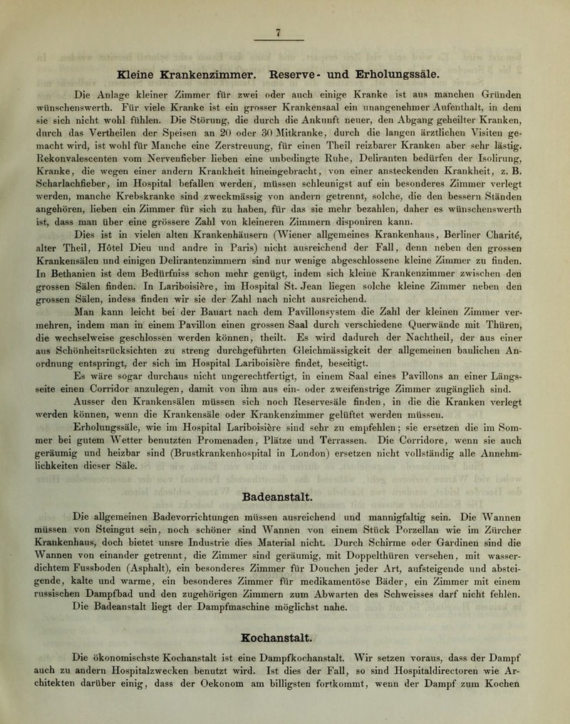 Kleine Krankenzimmer. Reserve- und Erholungssäle. Die Anlage kleiner Zimmer für zwei oder auch einige Kranke ist ans manchen Gründen wünschenswerth. Für viele Kranke ist ein grosser Krankensaal ein nnangenehmer Aufenthalt, in dem sie sich nicht wohl fühlen. Die Störung, die durch die Ankunft neuer, den Abgang geheilter Kranken, durch das Verthellen der Speisen an 20 oder 30 Mitkranke, durch die langen ärztlichen Visiten ge- macht wird, ist wohl für Manche eine Zerstreuung, für einen Theil reizbarer Kranken aber sehr lästig. Rekonvalescenten vom Nervenfieber lieben eine unbedingte Ruhe, Deliranten bedürfen der Isolirung, Kranke, die wegen einer andern Krankheit hineingebracht, von einer ansteckenden Krankheit, z. B. Scharlachfieber, im Hospital befallen werden, müssen schleunigst auf ein besonderes Zimmer verlegt werden, manche Krebskranke sind zweckmässig von andern getrennt, solche, die den bessern Ständen angehören, lieben ein Zimmer für sich zu haben, für das sie mehr bezahlen, daher es wünschenswerth ist, dass man über eine grössere Zahl von kleineren Zimmern disponiren kann. Dies ist in vielen alten Krankenhäusern (Wiener allgemeines Krankenhaus, Berliner Charitd, alter Theil, Hötel Dieu und andre in Paris) nicht ausreichend der Fall, denn neben den grossen Krankensälen und einigen Dellrantenzlmmern sind nur wenige abgeschlossene kleine Zimmer zu finden. In Bethanien ist dem Bedürfniss schon mehr genügt, indem sich kleine Krankenzimmer zwischen den grossen Sälen finden. In Lariboisifere, im Hospital St. Jean liegen solche kleine Zimmer neben den grossen Sälen, indess finden wir sie der Zahl nach nicht ausreichend. Man kann leicht bei der Bauart nach dem Pavillonsystem die Zahl der kleinen Zimmer ver- mehren, indem man in einem Pavillon einen grossen Saal durch verschiedene Querwände mit Thüren, die wechselweise geschlossen werden können, theilt. Es wird dadurch der Nachthell, der aus einer aus Schönheitsrücksichten zu streng durchgeführten Gleichmässlgkelt der allgemeinen baulichen An- ordnung entspringt, der sich im Hospital Larlboisi^re findet, beseitigt. Es wäre sogar durchaus nicht ungerechtfertigt, ln einem Saal eines Pavillons an einer Längs- seite einen Corrldor anzulegen, damit von ihm aus ein- oder zweifenstrige Zimmer zugänglich sind. Ausser den Krankensälen müssen sich noch Reservesäle finden, ln die die Kranken verlegt werden können, wenn die Krankensäle oder Krankenzimmer gelüftet werden müssen. Erholungssäle, wie im Hospital Lariboislöre sind sehr zu empfehlen; sie ersetzen die im Som- mer bei gutem Wetter benutzten Promenaden, Plätze und Terrassen. Die Corridore, wenn sie auch geräumig und heizbar sind (Brustkrankenhospital ln London) ersetzen nicht vollständig alle Annehm- lichkeiten dieser Säle. Badeanstalt. Die allgemeinen Badevorrichtungen müssen ausreichend und mannigfaltig sein. Die Wannen müssen von Steingut sein, noch schöner sind Wannen von einem Stück Porzellan wie im Zürcher Krankenhaus, doch bietet unsre Industrie dies Material nicht. Durch Schirme oder Gardinen sind die Wannen von einander getrennt, die Zimmer sind geräumig, mit Doppelthüren versehen, mit wasser- dichtem Fussboden (Asphalt), ein besonderes Zimmer für Douchen jeder Art, aufsteigende und abstei- gende, kalte und warme, ein besonderes Zimmer für medikamentöse Bäder, ein Zimmer mit einem russischen Dampfbad und den zugehörigen Zimmern zum Abwarten des Schweisses darf nicht fehlen. Die Badeanstalt liegt der Dampfmaschine möglichst nahe. Kochanstalt. Die ökonomischste Kochanstalt ist eine Dampfkochanstalt. Wir setzen voraus, dass der Dampf auch zu andern Hospitalzwecken benutzt wird. Ist dies der Fall, so sind Hospitaldlrectoren wie Ar- chitekten darüber einig, dass der Oekonom am billigsten fortkommt, wenn der Dampf zum Kochen