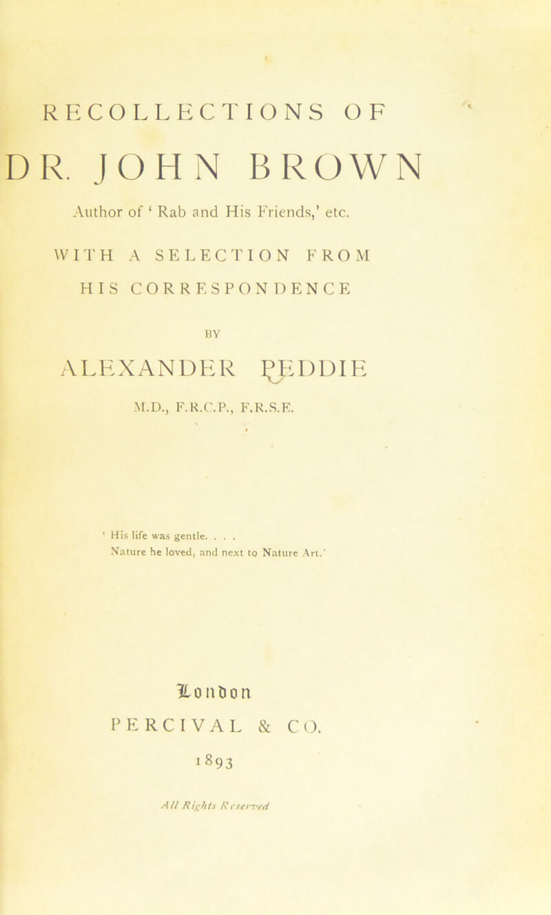 RECOLLECT IONS OF DR. JOHN BROWN Author of ‘ Rab and His Friends,’ etc. WITH A SELECTION FROM HIS CORRESPONDENCE BY ALKXANDHR ^HUDIK M.D., F.R.C.P., F.R..S.E. ‘ His life was gentle. . . . Nature he loved, and next to Nature Art.' Ho nil on pp:rcival & CO. 1893 All Rights l\t'sc>7’ed