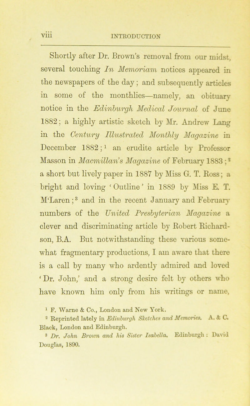 Shortly after Dr. Brown’s removal from our midst, several touching In Memoriam notices appeared in the newspapers of the day; and subsequently articles in some of the monthhes—namely, an obituary notice in the Edinhwrgh Medical Jouimal of June 1882; a higlily artistic sketch by Mr. Andrew Lang in the Century Illustrated Monthly Magazine in December 1882; ^ an erudite article by Professor Masson in Macmillan’s Magazine of February 1883 ; * a short but lively paper in 1887 by Miss G. T. Ross; a bright and loving ‘ Outhne ’ in 1889 by Miss E. T. M'Laren;® and in the recent January and February numbers of the United Presbyterian Magazine a clever and discriminating article by Robert Richard- son, B.A. But notwithstanding these various some- Avhat fragmentary productions, I am aware that there is a call by many Avho ardently admired and loved ‘ Dr. John,’ and a strong desire felt by others who have known him only from his writings or name, 1 F. Warne & Co., London and New York. ^ Reprinted lately in Edinburgh Sketches and Jfcmon'es. A. & C. Black, London and Edinburgh. * Z)r. Joh?i Broimi and his Sister Isabella. Edinburgh : Da^•id Douglas, 1890.