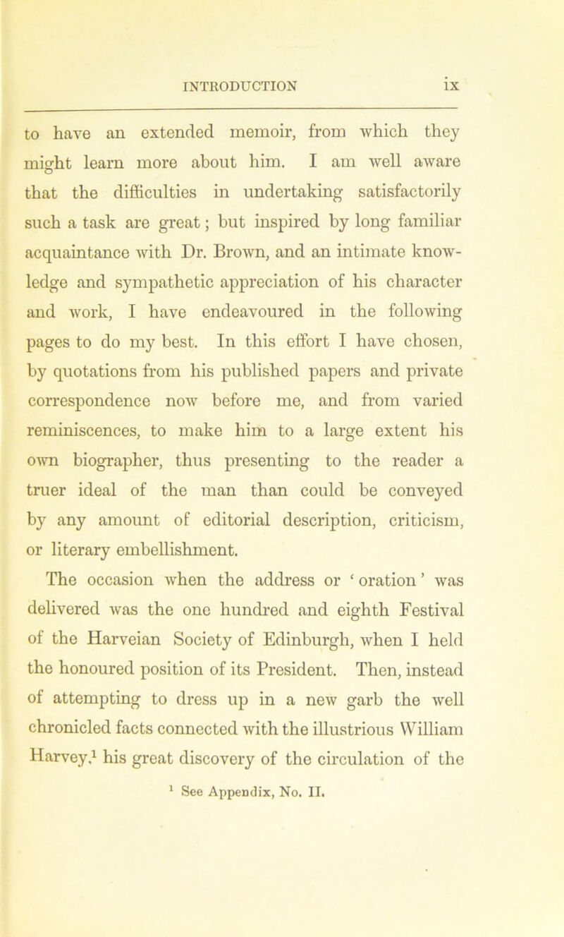 to have an extended memoir, from which they misrht learn more about him. I am well aware that the difficulties in undertaking satisfactorily such a task are great; but inspired by long familiar acquaintance with Dr. Brown, and an intimate know- ledge and sympathetic appreciation of his character and work, I have endeavoured in the following pages to do my best. In this effort I have chosen, by quotations from his published papers and private correspondence now before me, and from varied reminiscences, to make him to a large extent his own biographer, thus presenting to the reader a truer ideal of the man than could be conveyed by any amount of editorial description, criticism, or literary embellishment. The occasion when the address or ‘ oration ’ was delivered was the one hundred and eighth Festival of the Harveian Society of Edinburgh, when I held the honoured position of its President. Then, instead of attempting to dress up in a new garb the well chronicled facts connected with the illustrious William Harveyd his great discovery of the circulation of the * See Appendix, No. II.