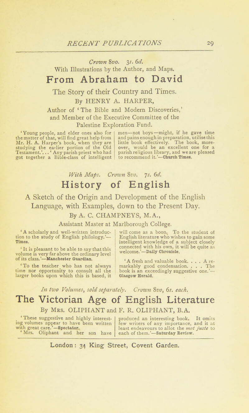 Crown 8vo. 3s. 6d. With Illustrations by the Author, and Maps. From Abraham to David The Story of their Country and Times. By HENRY A. HARPER, Author of ‘The Bible and Modern Discoveries,’ and Member of the Executive Committee of the Palestine Exploration Fund. ‘ Young people, and elder ones also for the matter of that, will find great help from Mr. H. A. Harper’s book, when they are studying the earlier portion of the Old Testament.*... ‘ Any parish priest who had got together a Bible>class of intelligent men—not boys—might, if he gave time and pains enough in preparation, utilise this little book effectively. The book, more- over, would be an excellent one for a parish religious library, and we are pleased to recommend it.’—Clmrch Times. JVitA Maps. Crown 8vo. ys. 6d. History of English A Sketch of the Origin and Development of the English Language, with Examples, down to the Present Day. By A. C. CHAMPNEYS, M.A., Assistant Master at Marlborough College. ‘ A scholarly and well-written introduc- tion to the study of English philology.’— Times. * It is pleasant to be able to say that this volume IS very far above the ordinary level of its class.’—Manchester Guardian. ‘To the teacher who has not always time nor opportunity to consult all the larger books upon which this is based, it will come as a boon. To the student oi English literature who wishes to gain some intelligent knowledge of a subject closely connected with his own, it will be quite as welcome.’—Daily Chronicle. ‘ A fresh and valuable book. ... A re- markably good condensation. . . . The I book is an exceedingly suggestive one.’— Glasgow Herald. In two Vohtmes, sold separately. Crown 8vo, 6s. each. The Victorian Age of English Literature By Mrs. OLIPHANT and F. R. OLIPHANT, B.A. ‘These suggestive and highly interest- ing volumes appear to have been written with great care.*—Spectator. ‘ Mrs. Oliphant and her son have produced an interesting book. It omits few writers of any importance, and it at lea.st endeavours to allot the mot juste to each of them.’—Saturday Review.