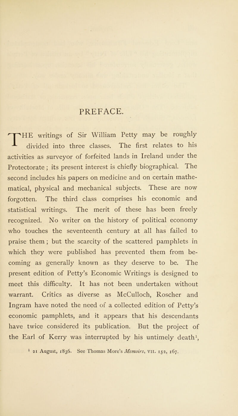 PREFACE. HE writings of Sir William Petty may be roughly divided into three classes. The first relates to his activities as surveyor of forfeited lands in Ireland under the Protectorate ; its present interest is chiefly biographical. The second includes his papers on medicine and on certain mathe- matical, physical and mechanical subjects. These are now forgotten. The third class comprises his economic and statistical writings. The merit of these has been freely recognized. No writer on the history of political economy who touches the seventeenth century at all has failed to praise them ; but the scarcity of the scattered pamphlets in which they were published has prevented them from be- coming as generally known as they deserve to be. The present edition of Petty’s Economic Writings is designed to meet this difficulty. It has not been undertaken without warrant. Critics as diverse as McCulloch, Roscher and Ingram have noted the need of a collected edition of Petty’s economic pamphlets, and it appears that his descendants have twice considered its publication. But the project of the Earl of Kerry was interrupted by his untimely death1,