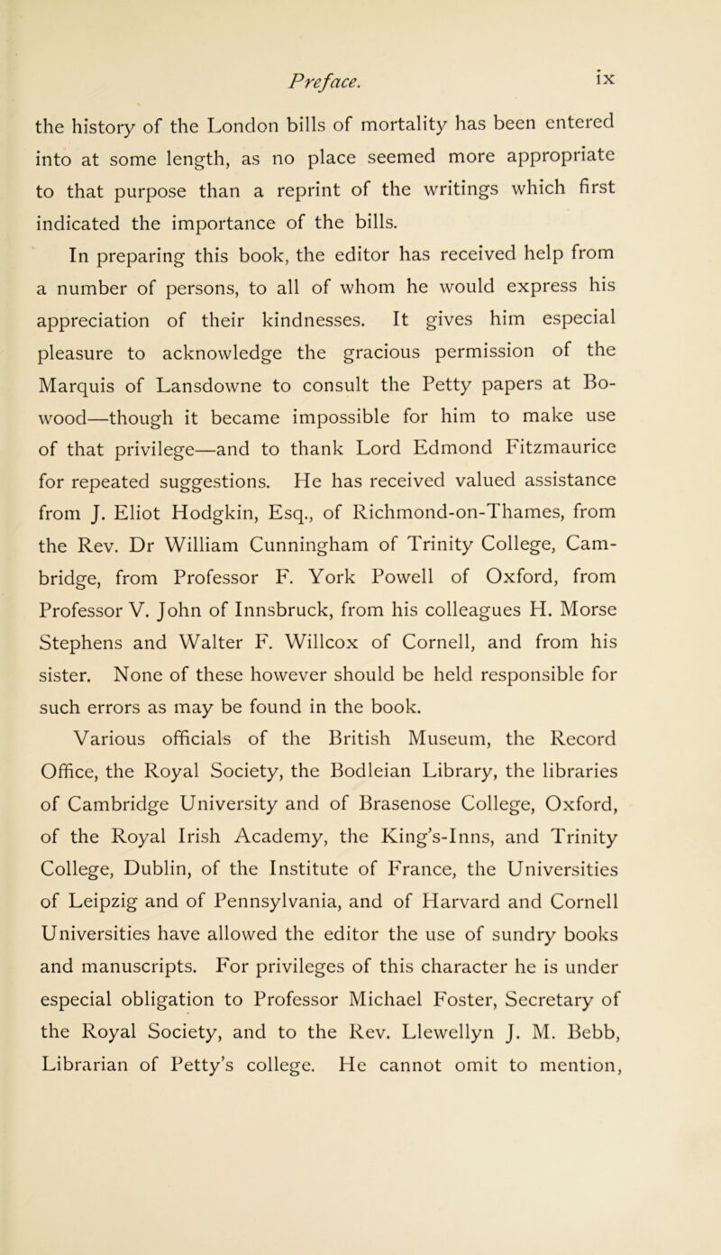 the history of the London bills of mortality has been entered into at some length, as no place seemed more appropriate to that purpose than a reprint of the writings which first indicated the importance of the bills. In preparing this book, the editor has received help from a number of persons, to all of whom he would express his appreciation of their kindnesses. It gives him especial pleasure to acknowledge the gracious permission of the Marquis of Lansdowne to consult the Petty papers at Bo- wood—though it became impossible for him to make use of that privilege—and to thank Lord Edmond Fitzmaurice for repeated suggestions. He has received valued assistance from J. Eliot Hodgkin, Esq., of Richmond-on-Thames, from the Rev. Dr William Cunningham of Trinity College, Cam- bridge, from Professor F. York Powell of Oxford, from Professor V. John of Innsbruck, from his colleagues H. Morse Stephens and Walter F. Willcox of Cornell, and from his sister. None of these however should be held responsible for such errors as may be found in the book. Various officials of the British Museum, the Record Office, the Royal Society, the Bodleian Library, the libraries of Cambridge University and of Brasenose College, Oxford, of the Royal Irish Academy, the King’s-Inns, and Trinity College, Dublin, of the Institute of France, the Universities of Leipzig and of Pennsylvania, and of Harvard and Cornell Universities have allowed the editor the use of sundry books and manuscripts. For privileges of this character he is under especial obligation to Professor Michael Foster, Secretary of the Royal Society, and to the Rev. Llewellyn J. M. Bebb, Librarian of Petty’s college. He cannot omit to mention,