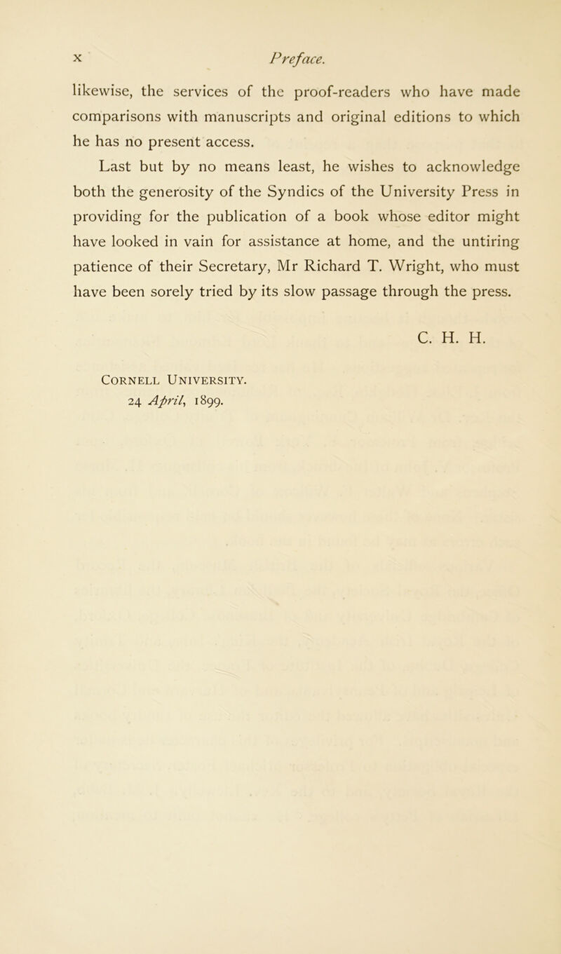 likewise, the services of the proof-readers who have made comparisons with manuscripts and original editions to which he has no present access. Last but by no means least, he wishes to acknowledge both the generosity of the Syndics of the University Press in providing for the publication of a book whose editor might have looked in vain for assistance at home, and the untiring patience of their Secretary, Mr Richard T. Wright, who must have been sorely tried by its slow passage through the press. Cornell University. 24 April, 1899.