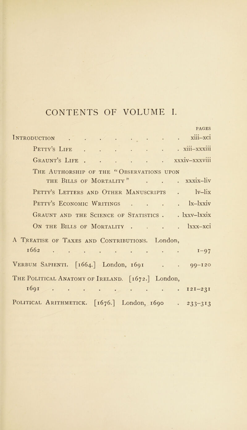 CONTENTS OF VOLUME I. PAGES Introduction ........ xiii-xci Petty’s Life ....... xiii-xxxiii Graunt’s Life . . . . . . xxxiv-xxxviii The Authorship of the “Observations upon the Bills of Mortality ” Petty’s Letters and Other Manuscripts Petty’s Economic Writings Graunt and the Science of Statistics . On the Bills of Mortality . xxxix-liv lv-lix lx-lxxiv Ixxv-lxxix lxxx-xci A Treatise of Taxes and Contributions. London, 1662 ......... 1-97 Verbum Sapienti. [1664.] London, 1691 . . 99-120 The Political Anatomy of Ireland. [1672.] London, 1691 ......... 121-231 Political Arithmetick. [1676.] London, 1690 233-313