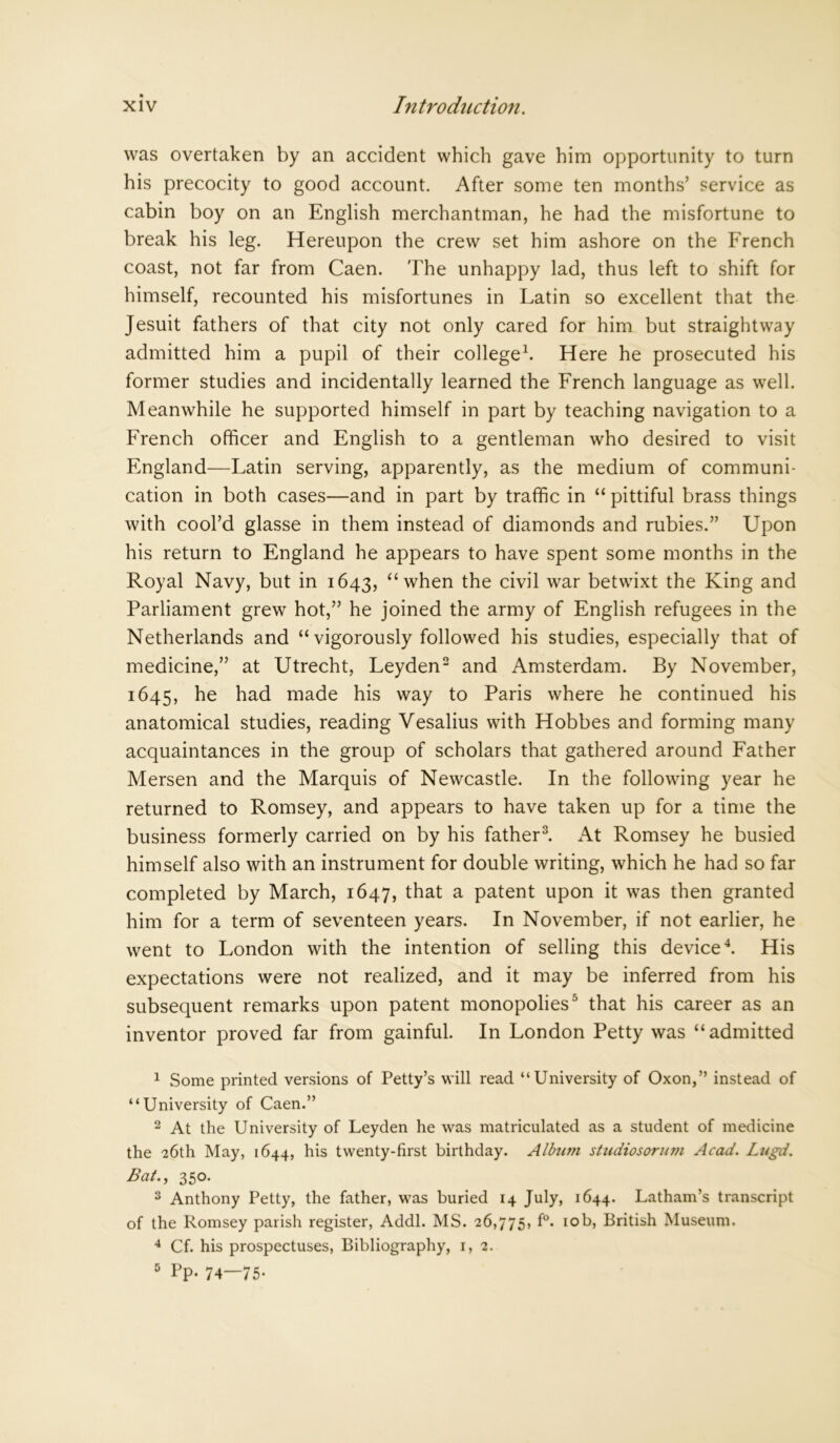 was overtaken by an accident which gave him opportunity to turn his precocity to good account. After some ten months’ service as cabin boy on an English merchantman, he had the misfortune to break his leg. Hereupon the crew set him ashore on the French coast, not far from Caen. The unhappy lad, thus left to shift for himself, recounted his misfortunes in Latin so excellent that the Jesuit fathers of that city not only cared for him but straightway admitted him a pupil of their college1. Here he prosecuted his former studies and incidentally learned the French language as well. Meanwhile he supported himself in part by teaching navigation to a French officer and English to a gentleman who desired to visit England—Latin serving, apparently, as the medium of communi- cation in both cases—and in part by traffic in “ pittiful brass things with cool’d glasse in them instead of diamonds and rubies.” Upon his return to England he appears to have spent some months in the Royal Navy, but in 1643, “ when the civil war betwixt the King and Parliament grew hot,” he joined the army of English refugees in the Netherlands and “vigorously followed his studies, especially that of medicine,” at Utrecht, Leyden2 and Amsterdam. By November, 1645, he had made his way to Paris where he continued his anatomical studies, reading Vesalius with Hobbes and forming many acquaintances in the group of scholars that gathered around Father Mersen and the Marquis of Newcastle. In the following year he returned to Romsey, and appears to have taken up for a time the business formerly carried on by his father3. At Romsey he busied himself also with an instrument for double writing, which he had so far completed by March, 1647, that a patent upon it was then granted him for a term of seventeen years. In November, if not earlier, he went to London with the intention of selling this device4. His expectations were not realized, and it may be inferred from his subsequent remarks upon patent monopolies5 that his career as an inventor proved far from gainful. In London Petty was “admitted 1 Some printed versions of Petty’s will read “University of Oxon,” instead of “University of Caen.” 2 At the University of Leyden he was matriculated as a student of medicine the 26th May, 1644, his twenty-first birthday. Alburn studiosorum Acad. Lugd. Bat., 350. 3 Anthony Petty, the father, was buried 14 July, 1644. Latham’s transcript of the Romsey parish register, Addl. MS. 26,775, f°. 10b, British Museum. 4 Cf. his prospectuses, Bibliography, 1,2. 6 Pp. 74—75*