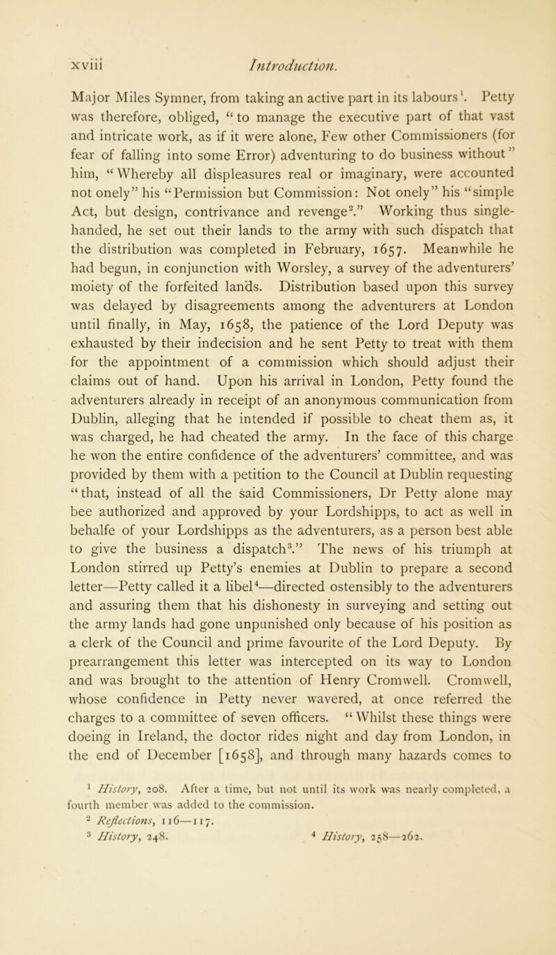 Major Miles Symner, from taking an active part in its labours Petty was therefore, obliged, “ to manage the executive part of that vast and intricate work, as if it were alone, Few other Commissioners (for fear of falling into some Error) adventuring to do business without ” him, “ Whereby all displeasures real or imaginary, were accounted not onely” his “Permission but Commission: Not onely” his “simple Act, but design, contrivance and revenge1 2.” Working thus single- handed, he set out their lands to the army with such dispatch that the distribution was completed in February, 1657. Meanwhile he had begun, in conjunction with Worsley, a survey of the adventurers’ moiety of the forfeited lands. Distribution based upon this survey was delayed by disagreements among the adventurers at London until finally, in May, 1658, the patience of the Lord Deputy was exhausted by their indecision and he sent Petty to treat with them for the appointment of a commission which should adjust their claims out of hand. Upon his arrival in London, Petty found the adventurers already in receipt of an anonymous communication from Dublin, alleging that he intended if possible to cheat them as, it was charged, he had cheated the army. In the face of this charge he won the entire confidence of the adventurers’ committee, and was provided by them with a petition to the Council at Dublin requesting “ that, instead of all the said Commissioners, Dr Petty alone may bee authorized and approved by your Lordshipps, to act as well in behalfe of your Lordshipps as the adventurers, as a person best able to give the business a dispatch3.” The news of his triumph at London stirred up Petty’s enemies at Dublin to prepare a second letter—Petty called it a libel4—directed ostensibly to the adventurers and assuring them that his dishonesty in surveying and setting out the army lands had gone unpunished only because of his position as a clerk of the Council and prime favourite of the Lord Deputy. By prearrangement this letter was intercepted on its way to London and was brought to the attention of Henry Cromwell. Cromwell, whose confidence in Petty never wavered, at once referred the charges to a committee of seven officers. “ Whilst these things were doeing in Ireland, the doctor rides night and day from London, in the end of December [1658], and through many hazards comes to 1 History, 208. After a time, but not until its work was nearly completed, a fourth member was added to the commission. 2 Reflections, 116—117. 3 History, 248. 4 History, 258—262.