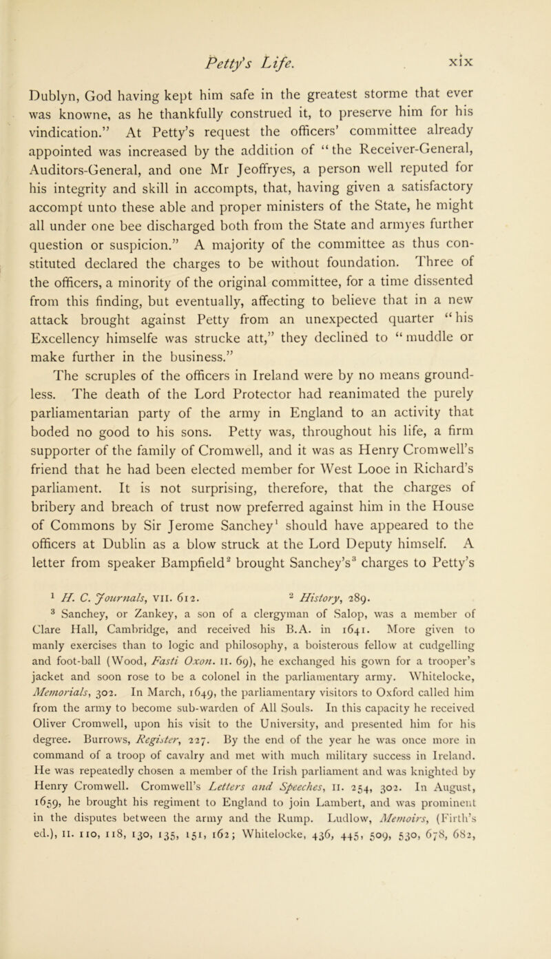 Dublyn, God having kept him safe in the greatest storme that ever was knowne, as he thankfully construed it, to preserve him for his vindication.” At Petty’s request the officers’ committee already appointed was increased by the addition of “ the Receiver-General, Auditors-General, and one Mr Jeoffryes, a person well reputed for his integrity and skill in accompts, that, having given a satisfactory accompt unto these able and proper ministers of the State, he might all under one bee discharged both from the State and armyes further question or suspicion.” A majority of the committee as thus con- stituted declared the charges to be without foundation. 1 hree of the officers, a minority of the original committee, for a time dissented from this finding, but eventually, affecting to believe that in a new attack brought against Petty from an unexpected quarter “ his Excellency himselfe was strucke att,” they declined to “ muddle or make further in the business.” The scruples of the officers in Ireland were by no means ground- less. The death of the Lord Protector had reanimated the purely parliamentarian party of the army in England to an activity that boded no good to his sons. Petty was, throughout his life, a firm supporter of the family of Cromwell, and it was as Henry Cromwell’s friend that he had been elected member for West Looe in Richard’s parliament. It is not surprising, therefore, that the charges of bribery and breach of trust now preferred against him in the House of Commons by Sir Jerome Sanchey1 should have appeared to the officers at Dublin as a blow struck at the Lord Deputy himself. A letter from speaker Bampfield2 brought Sanchey’s3 charges to Petty’s 1 H. C. Joicrnals, vil. 612. 2 History, 289. 3 Sanchey, or Zankey, a son of a clergyman of Salop, was a member of Clare Hall, Cambridge, and received his B.A. in 1641. More given to manly exercises than to logic and philosophy, a boisterous fellow at cudgelling and foot-ball (Wood, Fasti Oxon. 11. 69), he exchanged his gown for a trooper’s jacket and soon rose to be a colonel in the parliamentary army. Whitelocke, Memorials, 302. In March, 1649, the parliamentary visitors to Oxford called him from the army to become sub-warden of All Souls. In this capacity he received Oliver Cromwell, upon his visit to the University, and presented him for his degree. Burrows, Register, 227. By the end of the year he was once more in command of a troop of cavalry and met with much military success in Ireland. He was repeatedly chosen a member of the Irish parliament and was knighted by Henry Cromwell. Cromwell’s Letters and Speeches, 11. 254, 302. In August, 1659, be brought his regiment to England to join Lambert, and was prominent in the disputes between the army and the Rump. Ludlow, Memoirs, (Firth’s ed.), 11. no, 118, 130, 135, 151, 162; Whitelocke, 436, 445, 509, 530, 678, 682,