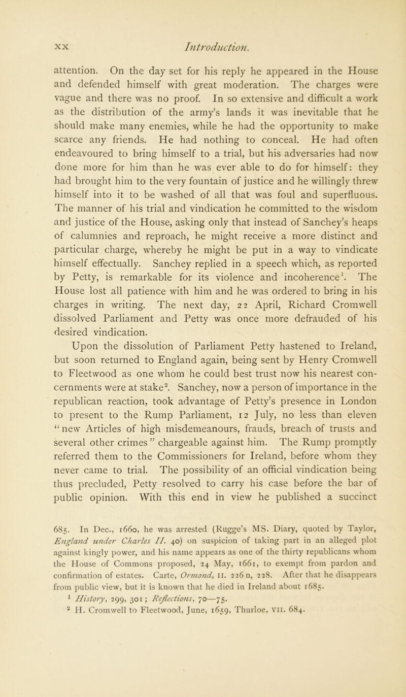 attention. On the day set for his reply he appeared in the House and defended himself with great moderation. The charges were vague and there was no proof. In so extensive and difficult a work as the distribution of the army’s lands it was inevitable that he should make many enemies, while he had the opportunity to make scarce any friends. He had nothing to conceal. He had often endeavoured to bring himself to a trial, but his adversaries had now done more for him than he was ever able to do for himself: they had brought him to the very fountain of justice and he willingly threw himself into it to be washed of all that was foul and superfluous. The manner of his trial and vindication he committed to the wisdom and justice of the House, asking only that instead of Sanchey’s heaps of calumnies and reproach, he might receive a more distinct and particular charge, whereby he might be put in a way to vindicate himself effectually. Sanchey replied in a speech which, as reported by Petty, is remarkable for its violence and incoherence1. The House lost all patience with him and he was ordered to bring in his charges in writing. The next day, 22 April, Richard Cromwell dissolved Parliament and Petty was once more defrauded of his desired vindication. Upon the dissolution of Parliament Petty hastened to Ireland, but soon returned to England again, being sent by Henry Cromwell to Fleetwood as one whom he could best trust now his nearest con- cernments were at stake2. Sanchey, now a person of importance in the republican reaction, took advantage of Petty’s presence in London to present to the Rump Parliament, 12 July, no less than eleven “ new Articles of high misdemeanours, frauds, breach of trusts and several other crimes ” chargeable against him. The Rump promptly referred them to the Commissioners for Ireland, before whom they never came to trial. The possibility of an official vindication being thus precluded, Petty resolved to carry his case before the bar of public opinion. With this end in view he published a succinct 685. In Dec., 1660, he was arrested (Rugge’s MS. Diary, quoted by Taylor, England under Charles II. 40) on suspicion of taking part in an alleged plot against kingly power, and his name appears as one of the thirty republicans whom the House of Commons proposed, 24 May, 1661, to exempt from pardon and confirmation of estates. Carte, Ormond, II. 226 n, 228. After that he disappears from public view, but it is known that he died in Ireland about 1685. 1 History, 299, 301; Reflections, 70—75. 2 H. Cromwell to Fleetwood, June, 1659, Thurloe, VII. 684.